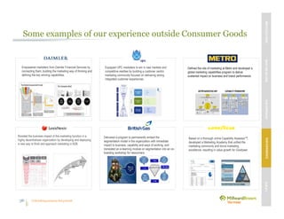 Unleashing purpose-led growth36
Some examples of our experience outside Consumer Goods
Equipped UPC marketers to win in new markets and
competitive realities by building a customer centric
marketing community focused on delivering strong
integrated customer experiences.
Empowered marketers from Daimler Financial Services by
connecting them, building the marketing way of thinking and
defining the key winning capabilities.
Boosted the business impact of the marketing function in a
highly decentralized organization by developing and deploying
a new way to think and approach marketing in B2B.
Delivered a program to permanently embed the
segmentation model in the organization with immediate
impact to business, capability and ways of working, and
translated an e-learning module on segmentation into an on-
boarding workshop for newcomers.
Based on a thorough online Capability AssessorTM,
developed a Marketing Academy that unified the
marketing community and drove marketing
excellence, resulting in value growth for Goodyear.
Defined the role of marketing at Metro and developed a
global marketing capabilities program to deliver
sustained impact on business and brand performance.
MBVEXCELLENCEWHATWEDELIVEROURAPPROACHOUREXPERIENCEOURIP’s
36
 