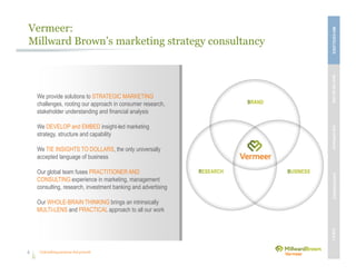 Unleashing purpose-led growth
BRAND
RESEARCH BUSINESS
Vermeer:
Millward Brown’s marketing strategy consultancy
4
We provide solutions to STRATEGIC MARKETING
challenges, rooting our approach in consumer research,
stakeholder understanding and financial analysis
We DEVELOP and EMBED insight-led marketing
strategy, structure and capability
We TIE INSIGHTS TO DOLLARS, the only universally
accepted language of business
Our global team fuses PRACTITIONER AND
CONSULTING experience in marketing, management
consulting, research, investment banking and advertising
Our WHOLE-BRAIN THINKING brings an intrinsically
MULTI-LENS and PRACTICAL approach to all our work
MBVEXCELLENCEWHATWEDELIVEROURAPPROACHOUREXPERIENCEOURIP’s
 