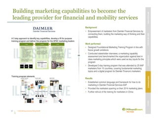 Unleashing purpose-led growth
Building marketing capabilities to become the
leading provider for financial and mobility services
41
Background
• Empowerment of marketers from Daimler Financial Services by
connecting them, building the marketing way of thinking and their
capabilities
Work performed
• Designed Foundational Marketing Training Program in line with
future growth ambitions
• Conducted stakeholder interviews, a marketing capability
assessment and benchmarked the organization against best in
class marketing principles which were used as key inputs for the
program
• Developed 3-day training program that was attended by 25 AAP
marketers from 10 countries, covering fundamental marketing
topics and a digital program for Daimler Finance’s marketers
Results
• Established common language and framework for how to do
marketing in Daimler Financial Services AAP
• Provided the marketers sparring on their 2014 marketing plans
• Further roll-out of the training for marketers in China
A 3 step approach to identify key capabilities, develop a fit for purpose
training program and deliver the program for the APAC marketing leaders
Training program elements
MBVEXCELLENCEWHATWEDELIVEROURAPPROACHOUREXPERIENCEOURIP’s
 
