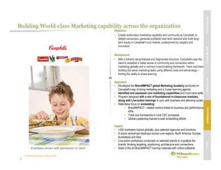 Unleashing purpose-led growth
Building World-class Marketing capability across the organization
Objective:
• Create world-class marketing capability and community at Campbell, to
delight consumers, generate profitable near-term demand and build long-
term equity in Campbell’s icon brands, underpinned by insights and
innovation
Background:
• With a hitherto decentralized and fragmented structure, Campbell’s saw the
need to establish a better sense of community and connection within
marketing globally and a common brand building framework. Team had been
tackling the same marketing tasks using different tools and terminology –
limiting the ability to share learning
Approach:
• Developed the BrandIMPACT global Marketing Academy anchored on
Campbell’s way of doing marketing and a 3-year learning agenda
• Identified and assessed core marketing capabilities and must-have skills
• Program designed with a mix of foundational in-classroom modules,
along with Live-action trainings in sync with business and planning cycles
• Relentless focus on embedding:
• BrandIMPACT - related metrics linked to business and performance
KPIs
• Tools and frameworks in core CSC processes
• Global Leadership trained to lead embedding efforts
Impact:
• >300 marketers trained globally, plus selected agencies and functions
• A dozen workshops deployed across core regions: North America, Europe,
Australasia and Asia
• Live-action workshops conducted on selected brands to crystalize the
brands’ thinking targeting, positioning, architecture and connections
• State of the art BrandIMPACT training materials with online collateralExamples shown with permission of client
MBVEXCELLENCEWHATWEDELIVEROURAPPROACHOUREXPERIENCEOURIP’s
 