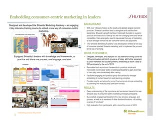 Unleashing purpose-led growth
Embedding consumer-centric marketing in leaders
BACKGROUND
• With over 140years history as the locally and globally largest cosmetic
producer, Shiseido’s ambition was to strengthen and stabilize their
leadership. Shiseido’s growth had been historically founded on superior
products and execution of beauty but with the changing times and fiercer
competition, there emerged a need to rejuvenate their way of marketing
to build stronger brands that are consumer-centric and purposeful.
• The “Shiseido Marketing Academy” was developed to embed a new way
of consumer oriented Shiseido marketing, and to implement the process
for its way of working.
WORK PERFORMED
• Designed, developed, and deployed a 4 day intensive training course for
120 senior leaders split into 6 groups as of today, with further expansion
to junior marketers and counter-partners, ambitioning to reach a total of
300 participants by the end of 2015.
• Remodeled and reproduced frameworks to provide a simple and
memorable ‘world-class’ toolkit, enabling participants to apply learnings
in their daily tasks immediately after training.
• Facilitated engaging and practical group discussions for stronger
embedding of content based on adult-learning principles.
• Provided insights and advice for prompt fine-tuning and stronger embedding
by collecting and analyzing daily participant surveys.
RESULTS
• Deep understanding of the importance and excitement towards the new
Shiseido way of consumer-centric marketing amongst participants.
• Successfully engaged participants to the new process, language, and
process, as well as to members of other divisions/functions - all building
a sense of “one team”.
• High evaluation from participants, with a record top score of 4.8/5.
Equipped Shiseido’s leaders with knowledge and frameworks, to
practice and share one process, one language, one team.
Designed and developed the Shiseido Marketing Academy – an engaging
4 day intensive training course to embed a new way of consumer-centric
marketing.
MBVEXCELLENCEWHATWEDELIVEROURAPPROACHOUREXPERIENCEOURIP’s
 