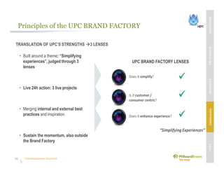 Unleashing purpose-led growth
Principles of the UPC BRAND FACTORY
TRANSLATION OF UPC’S STRENGTHS 3 LENSES
• Built around a theme: “Simplifying
experiences”, judged through 3
lenses
• Live 24h action: 3 live projects
• Merging internal and external best
practices and inspiration
• Sustain the momentum, also outside
the Brand Factory
UPC BRAND FACTORY LENSES
MBVEXCELLENCEWHATWEDELIVEROURAPPROACHOUREXPERIENCEOURIP’s
39
 