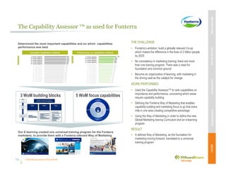 Unleashing purpose-led growth
The Capability Assessor ™ as used for Fonterra
THE CHALLENGE
• Fonterra’s ambition: build a globally relevant Co-op
which makes the difference in the lives of 2 billion people
by 2025
• No consistency in marketing training: there are more
than one training program. There was a need for
foundation and common ground
• Become an organization of learning, with marketing in
the driving seat as the catalyst for change
WORK PERFORMED
• Used the Capability Assessor™ to rank capabilities on
importance and performance, uncovering which areas
require capability building
• Defining the Fonterra Way of Marketing that enables
capability building and marketing focus to go that extra
mile in one area creating competitive advantage
• Using the Way of Marketing in order to define the new
Global Marketing training Curriculum and an e-learning
program
RESULT
• A defined Way of Marketing, as the foundation for
marketing moving forward, translated to a universal
training program
3 WoM building blocks 5 WoM focus capabilities
Determined the most important capabilities and on which capabilities
performance was best
Our E-learning created one universal training program for the Fonterra
marketers, to provide them with a Fonterra relevant Way of Marketing
74
MBVEXCELLENCEWHATWEDELIVEROURAPPROACHOUREXPERIENCEOURIP’s
74
 