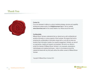 Unleashing purpose-led growth77
Thank You
Contact Us
If you are interested in talking to us about marketing strategy, structure and capability
development please email us at info@mbvermeer.com or visit our website
www.mbvermeer.com for the contact details of our offices around the world.
Confidentiality
Millward Brown Vermeer understands that our clients trust us with confidential and
sensitive information on various aspects of their business. We respect that trust by
protecting the confidentiality of information shared with us, and will not share any
sensitive client information outside of our specific engagement. Similarly, we view all
our approaches, insights and research as proprietary. We look to our clients to
protect the interests of Millward Brown Vermeer in our proposals, presentations,
methodologies and analytical techniques. Under no circumstance should this
material be shared with any third party without the written consent of Millward Brown
Vermeer.
Copyright © Millward Brown Vermeer 2014
 
