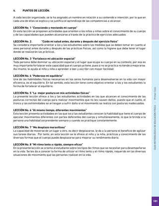 GUÍAMETODOLÓGICADEEDUCACIÓNFÍSICA - PrimerCiclo
101
4.	 PUNTOS DE LECCIÓN.
A cada lección organizada, se le ha asignado un nombre en relación a su contenido e intención, por lo que en
cada una de ellas se explica y se justifica el aprendizaje de las competencias a alcanzar.
LECCIÓN No. 1	“Conociendo y moviendo mi cuerpo”
En esta lección se proponen actividades que orienten a los niños y niñas sobre el conocimiento de su cuerpo
y de las capacidades que pueden alcanzarse a través de la práctica de ejercicios adecuados.
LECCIÓN No. 2.	 “Cuido mi salud antes, durante y después del ejercicio físico”
Se considera importante orientar a los y las estudiantes sobre las medidas que se deben tomar en cuanto al
aseo personal antes durante y después de las prácticas físicas, así como la higiene que debe tener el lugar
donde se realizarán las prácticas.
LECCIÓN No. 3	“Fortalezco mi ubicación espacial”
Toda persona debe dominar su ubicación espacial y el lugar que ocupa su cuerpo en su contexto, por eso es
muy importante fortalecer esta capacidad que el cuerpo ya tiene, pues si no se practica no tiende a mejorarse.
Así mismo, le ayuda al niño y niña a aprender a leer y escribir con mayor facilidad.
LECCIÓN No. 4	“Poderoso mi equilibrio”
Una de las habilidades físicas necesarias en los seres humanos para desenvolverse en la vida con mayor
eficiencia, es el equilibrio. En tal sentido, esta lección tiene como objetivo orientar a las y los estudiantes la
forma de fortalecer el equilibrio.
LECCIÓN No. 5	“La mejor postura en mis actividades físicas”
La presente lección ofrece a los y las estudiantes actividades en las que alcancen el conocimiento de las
posturas correctas del cuerpo para realizar movimientos que no les causen daños, puesto que el cuello, el
tronco y las extremidades se arriesgan a sufrir daño si el movimiento se realiza con posturas inadecuadas.
LECCIÓN No. 6	“Al mismo tiempo, diferentes movimientos”
Esta lección presenta actividades en las que los y las estudiantes conocen la habilidad que tiene el cuerpo de
ejecutar movimientos diferentes con partes deferentes del cuerpo y simultáneamente, lo que le brinda a la
persona una habilidad sorprendente siempre y cuando se practique constantemente.
LECCIÓN No. 7	“Me desplazo maravilloso”
La capacidad de moverse de un lugar a otro, es decir desplazarse, le da a la persona el beneficio de agilizar
sus tareas diarias. Por tanto, en esta lección se le ofrece al niño y la niña, prácticas y conocimiento de las
diversas formas que el cuerpo puede desplazarse para mejorar su rendimiento diario.
LECCIÓN No. 8	“Mi ritmo lento o rápido, siempre eficaz”
En la presente lección se orienta al estudiante sobre los tipos de ritmos que se necesitan para desempeñarse
en la vida. Se les da a conocer la forma de utilizar el ritmo lento y el ritmo rápido, requerido en las diversas
situaciones de movimiento que las personas realizan en la vida.
 