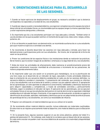 GUÍAMETODOLÓGICADEEDUCACIÓNFÍSICA - PrimerCiclo
11
V. ORIENTACIONES BÁSICAS PARA EL DESARROLLO
DE LAS SESIONES.
1. Cuando se hacen ejercicios de desplazamiento en grupo, es necesario considerar que la distancia
corresponda a la capacidad y a la edad de los y las estudiantes.
2. Cuando por alguna ocasión o necesidad didáctica, se organicen competencias entre equipos durante el
desarrollo de las actividades físicas, es recomendable que los equipos tengan la misma capacidad física
y evitar expresiones denigrantes u ofensivas.
3. Es importante que los y las estudiantes participen con ropa adecuada y cómoda. También evitar el
uso de prendas con las que se pueden lastimar al momento de los ejercicios, tales como: relojes, anillos,
pulseras, etc.
4. Si la o el docente no puede hacer una demostración, se recomienda auxiliarse de un o una estudiante,
para que muestre el ejercicio o actividad a los demás.
5. Se recomienda al docente desarrollar las sesiones con ropa adecuada y cómoda, para hacer las
demostraciones o participaciones junto con sus estudiantes. Así mismo, dar el ejemplo de la forma de
vestir en las prácticas.
6. Prever las condiciones de los espacios físicos o las instalaciones donde se realizarán las prácticas.
De tal manera, que no existan riesgos de accidentes o amenazas a la seguridad de los y las estudiantes.
7. Antes de iniciar las actividades de afianzamiento, debe realizarse el acondicionamiento previo del
organismo: estiramiento muscular, movilidad de articulaciones e incremento de las pulsaciones, de
manera preponderantemente lúdica.
8. Es importante saber que una sesión en la presente guía metodológica, no es la planificación de
una hora clase; es el desarrollo de un indicador de logro, ejecutado a través actividades didácticas
bajo la orientación de una secuencia didáctica establecida en cada una de las sesiones definidas. La
secuencia didáctica considera 4 momentos: 1) presentación del contenido, que consiste en informar
a los y las estudiantes cual es el tema de la sesión y conocer sus pre saberes sobre él; 2) apropiación
de los aprendizajes, en este apartado se adquiere el conocimiento, habilidades y destrezas necesarias
para adquirir capacidades y competencias, a través de actividades concretas y particularmente
definidas, según lo establece el indicador de logro; 3) aplicación de los aprendizajes, acá se ejecutan
actividades físicas en las que los estudiantes demuestran el nivel de dominio de la capacidad o habilidad
establecida en el indicador de logro; finalmente, 4) las sugerencias de evaluación, en donde se sugiere la
identificación de actitudes, aptitudes, habilidades y destrezas que se van adquiriendo durante el proceso
de aprendizaje de los y las estudiantes, así como sus necesidades de refuerzo.
9. Preparar con anticipación, el material didáctico que se va a utilizar en la sesión.
10. Se recomienda utilizar material didáctico sencillo, incluso elaborado con materiales reutilizables.
En este nivel no se requiere precisamente material deportivo, sino material didáctico para la Educación
Física.
11. En la presente Guía, algunas sesiones sugieren el uso de conos plásticos, pelotas de futbol # 4,
pelotas de baloncesto # 5. Sin embargo, este material no es básico para el desarrollo de las sesiones.
En cada centro escolar se pueden crear recursos didácticos de acuerdo a la creatividad y disponibilidad
del entorno.
 