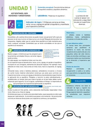 110
SegundoGradoGUÍAMETODOLÓGICADEEDUCACIÓNFÍSICA - PrimerCiclo
UNIDAD 1
ASÍ SENTIMOS, NOS
MOVEMOS Y ORIENTAMOS
ACTITUD A
FOMENTAR:
Indicador de logro: 1.13 Ejecuta carreras en línea
recta, curva y zigzag sin perder el equilibrio y manifiesta
una trayectoria continua.
Contenido conceptual: Características básicas
de equilibrio estático y equilibrio dinámico.
LECCIÓN 04: “Poderoso mi equilibrio”. La protección del
cuerpo al apoyar con
precaución y seguridad
los pies en superficies
diversas.
Consúlteles: ¿En cuántas direcciones se puede mover una persona? ¿Por qué una
persona no se cae al correr en línea curva o en círculo? Después de escuchar las
respuestas, hágales saber que el cuerpo tiene equilibrio en todo momento para
hacer cualquier actividad. Coménteles que se harán actividades en las que el
equilibrio es necesario.
Realice juegos o dinámicas que les preparen para
las próximas actividades físicas y así evitar alguna
lesión en ellos.
En cada equipo, sus miembros trotan uno tras otro
en la trayectoria que el docente dice: recta, curva, zigzag, sin perder el equilibrio.
Incorpore en sus consignas, elementos de ubicación espacial. Por ejemplo: hacia
adelante en línea recta, hacia atrás en línea recta, hacia la izquierda, en zigzag,
etc.
Utilizando lazos, conos o botellas plásticas, señaladores circulares o círculos
de cartón (como material alternativo) construya una pista para carreras con
trayectoriasrectas,curvasyenzigzag,endondelosylasestudiantes experimenten
la aplicación de su equilibrio. Póngalos a recorrer la pista individualmente y
establézcales un tiempo total para todo el grado en el que todos deben sumar
esfuerzos para lograrlo. Si no lo logran, auménteles el tiempo, lo importante es
que practiquen las trayectorias optimizando su equilibrio.
Divida la pista en tres partes, como estaciones distribuidas (separadas): línea
recta, línea curva, línea en zigzag.
Oriéntelosparaque,corriendoaunavelocidadmedia,vayanpasandoenordencada
equipo por cada estación. A una señal suya pasan a otra estación. Así practicarán
carreras en diversas direcciones con trayectoria continua y con equilibrio.
En grupo en el espacio de
práctica físicas.
En equipos de 4 miembros
dispersos en el espacio de
prácticas físicas.
Individual, en el espacio de
prácticas físicas.
Tres equipos, recorriendo cada
estación.
PRESENTACIÓN DEL CONTENIDO
APROPIACIÓN DE LOS APRENDIZAJES
APLICACIÓN DE LOS APRENDIZAJES
EVALUACIÓN
Establezca criterios con base al
indicador de logro y registre los
resultados en una lista de cotejo.
Ponga especial atención a aquellos/
as estudiantes que requieren
refuerzo.
Materiales:
1 silbato, conos o botellas
plásticas, lazos, señaladores
circulares o círculos de cartón.
Lo que debemos saber:
El cuerpo tiene tres principales
sensores que posibilitan el
equilibrio: la visión, los nervios
receptores de la planta del pie y los
pequeños vellos del oído interno.
Cada uno de ellos contribuye a que
la persona realice sus movimientos
en la dirección y trayectoria que
ejecuten.
Puntos de atención:
Realizar actividades de
recuperación o vuelta a la calma,
para que entren a la siguiente clase
sin tensiones.
SESIÓN
01
 