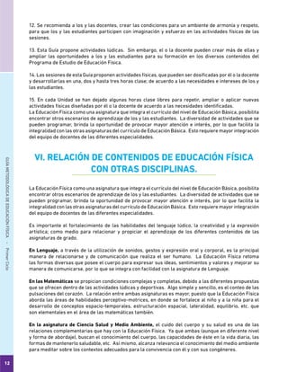 12
GUÍAMETODOLÓGICADEEDUCACIÓNFÍSICA - PrimerCiclo
12. Se recomienda a los y las docentes, crear las condiciones para un ambiente de armonía y respeto,
para que los y las estudiantes participen con imaginación y esfuerzo en las actividades físicas de las
sesiones.
13. Esta Guía propone actividades lúdicas. Sin embargo, el o la docente pueden crear más de ellas y
ampliar las oportunidades a los y las estudiantes para su formación en los diversos contenidos del
Programa de Estudio de Educación Física.
14. Las sesiones de esta Guía proponen actividades físicas, que pueden ser dosificadas por él o la docente
y desarrollarlas en una, dos y hasta tres horas clase; de acuerdo a las necesidades e intereses de los y
las estudiantes.
15. En cada Unidad se han dejado algunas horas clase libres para repetir, ampliar o aplicar nuevas
actividades físicas diseñadas por él o la docente de acuerdo a las necesidades identificadas.
La Educación Física como una asignatura que integra el currículo del nivel de Educación Básica, posibilita
encontrar otros escenarios de aprendizaje de los y las estudiantes. La diversidad de actividades que se
pueden programar, brinda la oportunidad de provocar mayor atención e interés, por lo que facilita la
integralidad con las otras asignaturas del currículo de Educación Básica. Esto requiere mayor integración
del equipo de docentes de las diferentes especialidades.
VI. RELACIÓN DE CONTENIDOS DE EDUCACIÓN FÍSICA
CON OTRAS DISCIPLINAS.
La Educación Física como una asignatura que integra el currículo del nivel de Educación Básica, posibilita
encontrar otros escenarios de aprendizaje de los y las estudiantes. La diversidad de actividades que se
pueden programar, brinda la oportunidad de provocar mayor atención e interés, por lo que facilita la
integralidad con las otras asignaturas del currículo de Educación Básica. Esto requiere mayor integración
del equipo de docentes de las diferentes especialidades.
Es importante el fortalecimiento de las habilidades del lenguaje lúdico, la creatividad y la expresión
artística; como medio para relacionar y propiciar el aprendizaje de los diferentes contenidos de las
asignaturas de grado.
En Lenguaje, a través de la utilización de sonidos, gestos y expresión oral y corporal, es la principal
manera de relacionarse y de comunicación que realiza el ser humano. La Educación Física retoma
las formas diversas que posee el cuerpo para expresar sus ideas, sentimientos y valores y mejorar su
manera de comunicarse, por lo que se integra con facilidad con la asignatura de Lenguaje.
En las Matemáticas se propician condiciones complejas y completas, debido a las diferentes propuestas
que se ofrecen dentro de las actividades lúdicas y deportivas. Algo simple y sencillo, es el conteo de las
pulsaciones del corazón. La relación entre ambas asignaturas es mayor, puesto que la Educación Física
aborda las áreas de habilidades perceptivo-motrices, en donde se fortalece al niño y a la niña para el
desarrollo de conceptos espacio-temporales, estructuración espacial, lateralidad, equilibrio, etc. que
son elementales en el área de las matemáticas también.
En la asignatura de Ciencia Salud y Medio Ambiente, el cuido del cuerpo y su salud es una de las
relaciones complementarias que hay con la Educación Física. Ya que ambas (aunque en diferente nivel
y forma de abordaje), buscan el conocimiento del cuerpo, las capacidades de éste en la vida diaria, las
formas de mantenerlo saludable, etc. Así mismo, alcanza relevancia el conocimiento del medio ambiente
para meditar sobre los contextos adecuados para la convivencia con él y con sus congéneres.
 