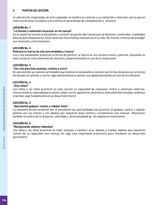 124
GUÍAMETODOLÓGICADEEDUCACIÓNFÍSICA - PrimerCiclo
4.	 PUNTOS DE LECCIÓN.
A cada lección organizada, se le ha asignado un nombre en relación a su contenido e intención, por lo que en
cada una de ellas se explica y se justifica el aprendizaje de competencias a alcanzar.
LECCIÓN No. 1
“La flexión y extensión muscular en mi cuerpo”
En la sesión se orienta al estudiante a conocer las partes del cuerpo que se flexionan y extienden, cualidades
básicas para desplazarse, hacer diversos movimientos necesarios en la vida. Así mismo, la forma de proteger
sus músculos y articulaciones.
LECCIÓN No. 2.
Potencio la fuerza de mis extremidades y tronco”
Los y las estudiantes practican la forma de generar la fuerza en sus brazos tronco y piernas, utilizando su
peso corporal como elemento de reacción y experimentando el uso de la respiración.
LECCIÓN No. 3
“Con mis pies bien puestos, camino y corro”
En esta lección se realizan actividades que orientan al estudiante a conocer las formas de posturas correctas
de los pies al caminar y correr, algo elemental para realizar sus desplazamientos en una forma eficiente.
LECCIÓN No. 4
“¡Soy veloz!”
Los niños y las niñas practican en esta lección su capacidad de respuesta motriz a estímulos externos,
reconociendo su velocidad para cachar, saltar, correr, agacharse, levantarse, ante estímulos visuales, auditivos
y táctiles; algo fundamental en su desarrollo motriz.
LECCIÓN No. 5
“¡Qué bonito golpear, cachar y rebotar bien!”
La presente lección pretende dar al estudiante las oportunidades de practicar el golpear, cachar y rebotar
pelotas con sus manos y con objetos que requieren buen control y coordinación viso manual. Reconocen
también el control de la distancia, velocidad y direccionalidad de los objetos en movimiento.
LECCIÓN No. 6
“Manipulando objetos redondos”
Los niños y las niñas practican el rodar, empujar y conducir aros, pelotas y ruedas, objetos que requieren
control de la capacidad viso manual. Es algo muy importante practicarlo para fortalecer su desarrollo
psicomotriz.
 