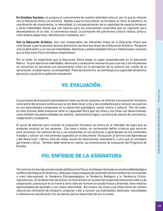GUÍAMETODOLÓGICADEEDUCACIÓNFÍSICA - PrimerCiclo
13
En Estudios Sociales, se propicia el conocimiento de nuestra identidad cultural, por lo que la relación
con la Educación Física, es estrecha. Debido a que en ésta última, se fortalece el ritmo, el equilibrio, la
coordinación de movimientos, la lateralidad, la conceptualización de la capacidad de espacio-temporal
y otras habilidades físicas que son básicas para las expresiones corporales que se requieren para
desempeñarse en el arte, la convivencia social, la promoción del patrimonio cultural (danza, pintura,
intercambios deportivos, identificación ciudadana, etc.).
Con la Educación Artística. Son casi inseparables las diferentes áreas de la Educación Física que
contribuyen a que la persona alcance dominio en las diversas áreas de la Educación Artística. Porque el
arte se demuestra y se vive con habilidades, destrezas y potencialidades físicas e intelectuales; situación
que la Educación Física fortalece ampliamente.
Por lo tanto, es importante que la Educación Física tenga un papel preponderante en la Educación
Básica. Ya que aporta las habilidades, destrezas y condiciones necesarias para que los y las estudiantes
se conviertan en personas con pensamiento crítico en la percepción de su entorno por medio de la
apreciación, la observación, la sensibilidad. Pues de esta forma, se contribuye a la capacidad de dominio
personal y social de la población estudiantil.
VII. EVALUACIÓN.
Los procesos de evaluación planteados en cada una de las sesiones, se refieren a la evaluación formativa
como parte del proceso continuo que se les debe llevar a los y las estudiantes para conocer los avances
en sus aprendizajes y progresos en su desarrollo psicológico, social, motriz y cultural. Por tal razón,
en este proceso debe evaluarse tanto la capacidad física que los niños y las niñas van desarrollando,
como también las potencialidades de análisis, razonamiento lógico y práctica de valores de convivencia,
cooperación y ciudadanía.
El punto de atención para orientar la evaluación formativa se centra en el indicador de logro que se
pretende alcanzar en las sesiones. Con base a éstos, se recomienda definir criterios que servirán
para reconocer los avances de los y las estudiantes en las prácticas y aprendizajes de los contenidos
tratados y utilizar los instrumentos sugeridos en el documento “Evaluación al Servicio del Aprendizaje
y del Desarrollo”: rúbrica, lista de cotejo, escala de valoraciones, anecdotario, u otro que se considere
pertinente y eficaz. También debe tenerse en cuenta, las orientaciones de evaluación del Programa de
Estudio.
VIII. ENFOQUE DE LA ASIGNATURA
TalcomolocitaelprogramadeestudiodeEducaciónFísica,elenfoqueretomadoenestaGuíaMetodológica
esMotrizdeIntegraciónDinámica. Dadoqueintegrabloquesdecontenidosdetrestendenciasreconocidas
a nivel internacional: la Tendencia Psicopedagógica, la Tendencia Biológica y la Tendencia Critico-
reproductiva. En el desarrollo de la Guía, se hace énfasis en la atención preponderantemente lúdica y de
cooperación, puesto que es la manera como todo ser humano en ayuda mutua y divertida, tiene mejores
oportunidades de aprender y con mayor efectividad. Así mismo, los niños y las niñas tienen de manera
natural esa inclinación de compartir, proponer y dar a conocer sus habilidades, destrezas, necesidades
e intereses en coordinación con los demás para el desarrollo de sus acciones.
 