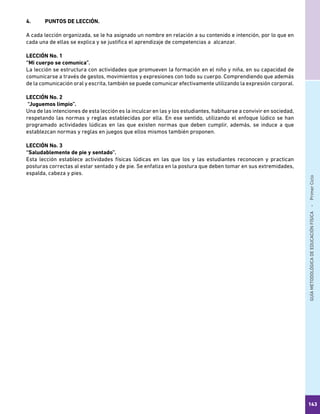GUÍAMETODOLÓGICADEEDUCACIÓNFÍSICA - PrimerCiclo
143
4.	 PUNTOS DE LECCIÓN.
A cada lección organizada, se le ha asignado un nombre en relación a su contenido e intención, por lo que en
cada una de ellas se explica y se justifica el aprendizaje de competencias a alcanzar.
LECCIÓN No. 1
“Mi cuerpo se comunica”.
La lección se estructura con actividades que promueven la formación en el niño y niña, en su capacidad de
comunicarse a través de gestos, movimientos y expresiones con todo su cuerpo. Comprendiendo que además
de la comunicación oral y escrita, también se puede comunicar efectivamente utilizando la expresión corporal.
LECCIÓN No. 2
“Juguemos limpio”.
Una de las intenciones de esta lección es la inculcar en las y los estudiantes, habituarse a convivir en sociedad,
respetando las normas y reglas establecidas por ella. En ese sentido, utilizando el enfoque lúdico se han
programado actividades lúdicas en las que existen normas que deben cumplir, además, se induce a que
establezcan normas y reglas en juegos que ellos mismos también proponen.
LECCIÓN No. 3
“Saludablemente de pie y sentado”.
Esta lección establece actividades físicas lúdicas en las que los y las estudiantes reconocen y practican
posturas correctas al estar sentado y de pie. Se enfatiza en la postura que deben tomar en sus extremidades,
espalda, cabeza y pies.
 