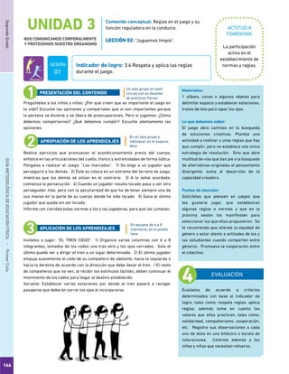 146
SegundoGradoGUÍAMETODOLÓGICADEEDUCACIÓNFÍSICA - PrimerCiclo
UNIDAD 3
NOS COMUNICAMOS CORPORALMENTE
Y PROTEGEMOS NUESTRO ORGANISMO
ACTITUD A
FOMENTAR:
Indicador de logro: 3.4 Respeta y aplica las reglas
durante el juego.
Contenido conceptual: Reglas en el juego y su
función reguladora en la conducta.
LECCIÓN 02: “Juguemos limpio”.
La participación
activa en el
establecimiento de
normas y reglas.
Pregúnteles a los niños y niñas: ¿Por qué creen que es importante el juego en
la vida? Escuche las opiniones y compártales que sí son importantes porque
la persona se divierte y se libera de preocupaciones. Pero si jugamos: ¿Cómo
debemos comportarnos? ¿Qué debemos cumplir? Escuche atentamente las
opiniones.
Realice ejercicios que promuevan el acondicionamiento previo del cuerpo,
enfatice en las articulaciones del cuello, tronco y extremidades de forma lúdica.
Póngalos a realizar el Juego: “Los marcados”. 1) Se elige a un jugador que
perseguirá a los demás. 2) Éste se coloca en un extremo del terreno de juego,
mientras que los demás se sitúan en el contrario. 3) A la señal acordada,
comienza la persecución. 4) Cuando un jugador resulta tocado pasa a ser otro
perseguidor más; pero con la peculiaridad de que ha de tener siempre una de
sus manos en la parte de su cuerpo donde ha sido tocado. 5) Gana el último
jugador que queda sin ser tocado.
Informe con claridad estas normas a los y las jugadoras, para que las cumplan.
Invíteles a jugar: “EL TREN CIEGO” 1) Organice varias columnas con 6 a 8
integrantes, tomados de los codos uno tras otro y los ojos cerrados. Solo el
último puede ver y dirigir el tren a un lugar determinado. 2) El último jugador
empuja suavemente el codo de su compañero de adelante, hacia la izquierda o
hacia la derecha de acuerdo con la dirección que debe llevar el tren. ) El resto
de compañeros que no ven, al recibir los estímulos táctiles, deben continuar el
movimiento de los codos para llegar al destino establecido.
Variante: Establecer varias estaciones por donde el tren pasará a recoger
pasajeros que deberán cerrar los ojos al incorporarse.
PRESENTACIÓN DEL CONTENIDO
APROPIACIÓN DE LOS APRENDIZAJES
APLICACIÓN DE LOS APRENDIZAJES
EVALUACIÓN
Evalúelos de acuerdo a criterios
determinados con base al indicador de
logro, tales como: respeta reglas, aplica
reglas; además tome en cuenta los
valores que ellos practican, tales como,
solidaridad, compañerismo, cooperación,
etc. Registre sus observaciones a cada
uno de ellos en una bitácora o escala de
valoraciones. Controle además a los
niños y niñas que necesitan refuerzo.
Materiales:
1 silbato, conos o algunos objetos para
delimitar espacio y establecer estaciones,
trozos de tela para tapar los ojos.
Lo que debemos saber:
El juego abre caminos en la búsqueda
de soluciones creativas. Plantea una
actividad a realizar y unas reglas que hay
que cumplir; pero no establece una única
estrategia de resolución. Sino que abre
multitud de vías que dan pie a la búsqueda
de alternativas originales al pensamiento
divergente; suma al desarrollo de la
capacidad creadora.
Puntos de atención:
Solicíteles que piensen en juegos que
les gustaría jugar, que establezcan
algunas reglas o normas y que en la
próxima sesión los manifiesten para
seleccionar los que ellos propusieron. Se
le recomienda que atienda la equidad de
género y estar atento a actitudes de los y
las estudiantes cuando comparten entre
géneros. Promueva la cooperación entre
el colectivo.
SESIÓN
01
Un solo grupo en semi
círculo con su docente.
de prácticas físicas.
En un solo grupo e
individual, en el espacio
libre.
En equipos de 6 a 8
miembros, en el predio
libre.
 