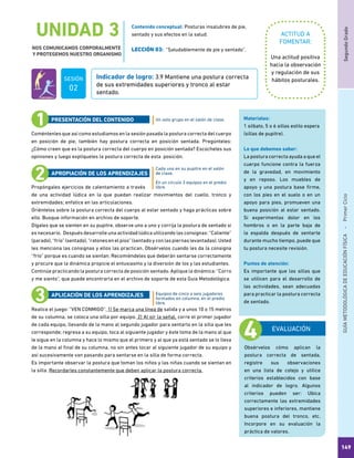 SegundoGradoGUÍAMETODOLÓGICADEEDUCACIÓNFÍSICA - PrimerCiclo
149
UNIDAD 3
NOS COMUNICAMOS CORPORALMENTE
Y PROTEGEMOS NUESTRO ORGANISMO
ACTITUD A
FOMENTAR:
Indicador de logro: 3.9 Mantiene una postura correcta
de sus extremidades superiores y tronco al estar
sentado.
Una actitud positiva
hacia la observación
y regulación de sus
hábitos posturales.
Coméntenles que así como estudiamos en la sesión pasada la postura correcta del cuerpo
en posición de pie, también hay postura correcta en posición sentada. Pregúnteles:
¿Cómo creen que es la postura correcta del cuerpo en posición sentada? Escúcheles sus
opiniones y luego explíqueles la postura correcta de esta posición.
Propóngales ejercicios de calentamiento a través
de una actividad lúdica en la que puedan realizar movimientos del cuello, tronco y
extremidades; enfatice en las articulaciones.
Oriéntelos sobre la postura correcta del cuerpo al estar sentado y haga prácticas sobre
ello. Busque información en archivo de soporte.
Dígales que se sienten en su pupitre, observe uno a uno y corrija la postura de sentado si
es necesario. Después desarrolle una actividad lúdica utilizando las consignas: “Caliente”
(parado), “frío” (sentado), “ratones en el piso” (sentado y con las piernas levantadas). Usted
les menciona las consignas y ellos las practican. Obsérvelos cuando les da la consigna
“frío” porque es cuando se sientan. Recomiéndeles que deberán sentarse correctamente
y procure que la dinámica propicie el entusiasmo y la diversión de los y las estudiantes.
Continúe practicando la postura correcta de posición sentado. Aplique la dinámica: “Corro
y me siento”, que puede encontrarla en el archivo de soporte de esta Guía Metodológica.
Realice el juego: “VEN CONMIGO”. 1) Se marca una línea de salida y a unos 10 o 15 metros
de su columna, se coloca una silla por equipo. 2) Al oír la señal, corre el primer jugador
de cada equipo, llevando de la mano al segundo jugador para sentarlo en la silla que les
corresponde; regresa a su equipo, toca al siguiente jugador y éste toma de la mano al que
le sigue en la columna y hace lo mismo que el primero y al que ya está sentado se lo lleva
de la mano al final de su columna, no sin antes tocar al siguiente jugador de su equipo y
así sucesivamente van pasando para sentarse en la silla de forma correcta.
Es importante observar la postura que toman los niños y las niñas cuando se sientan en
la silla. Recordarles constantemente que deben aplicar la postura correcta.
Un solo grupo en el salón de clase.
Cada uno en su pupitre en el salón
de clase.
En un círculo 3 equipos en el predio
libre.
Equipos de cinco a seis jugadores
formados en columna, en el predio
libre.
PRESENTACIÓN DEL CONTENIDO
APROPIACIÓN DE LOS APRENDIZAJES
APLICACIÓN DE LOS APRENDIZAJES
EVALUACIÓN
Obsérvelos cómo aplican la
postura correcta de sentada,
registre sus observaciones
en una lista de cotejo y utilice
criterios establecidos con base
al indicador de logro. Algunos
criterios pueden ser: Ubica
correctamente las extremidades
superiores e inferiores, mantiene
buena postura del tronco, etc.
Incorpore en su evaluación la
práctica de valores.
Materiales:
1 silbato, 5 o 6 sillas estilo espera
(sillas de pupitre).
Lo que debemos saber:
La postura correcta ayuda a que el
cuerpo funcione contra la fuerza
de la gravedad, en movimiento
y en reposo. Los muebles de
apoyo y una postura base firme,
con los pies en el suelo o en un
apoyo para pies, promueven una
buena posición al estar sentado.
Si experimentas dolor en los
hombros o en la parte baja de
la espalda después de sentarte
durante mucho tiempo, puede que
tu postura necesite revisión.
Puntos de atención:
Es importante que las sillas que
se utilicen para el desarrollo de
las actividades, sean adecuadas
para practicar la postura correcta
de sentado.
Contenido conceptual: Posturas insalubres de pie,
sentado y sus efectos en la salud.
LECCIÓN 03: “Saludablemente de pie y sentado”.
SESIÓN
02
 
