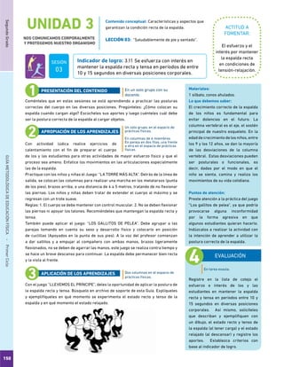 150
SegundoGradoGUÍAMETODOLÓGICADEEDUCACIÓNFÍSICA - PrimerCiclo
UNIDAD 3
NOS COMUNICAMOS CORPORALMENTE
Y PROTEGEMOS NUESTRO ORGANISMO
ACTITUD A
FOMENTAR:
Indicador de logro: 3.11 Se esfuerza con interés en
mantener la espalda recta y tensa en períodos de entre
10 y 15 segundos en diversas posiciones corporales.
El esfuerzo y el
interés por mantener
la espalda recta
en condiciones de
tensión-relajación.
Coménteles que en estas sesiones se está aprendiendo a practicar las posturas
correctas del cuerpo en las diversas posiciones. Pregúnteles: ¿Cómo colocan su
espalda cuando cargan algo? Escúcheles sus aportes y luego cuénteles cuál debe
ser la postura correcta de la espalda al cargar objetos.
Con actividad lúdica realice ejercicios de
calentamiento con el fin de preparar el cuerpo
de los y las estudiantes para otras actividades de mayor esfuerzo físico y que el
proceso sea ameno. Enfatice los movimientos en las articulaciones especialmente
las de la espalda.
Practique con los niños y niñas el Juego: “LA TORRE MÁS ALTA”. Detrás de la línea de
salida, se colocan las columnas para realizar una marcha en los metatarsos (punta
de los pies), brazos arriba, a una distancia de 4 a 5 metros, tratando de no flexionar
las piernas. Los niños y niñas deben tratar de extender el cuerpo al máximo y se
regresan con un trote suave.
Reglas: 1. El cuerpo se debe mantener con control muscular. 2. No se deben flexionar
las piernas ni apoyar los talones. Recomiéndeles que mantengan la espalda recta y
tensa.
También puede aplicar el juego: “LOS GALLITOS DE PELEA”. Debe agrupar a las
parejas tomando en cuenta su sexo y desarrollo físico y colocarlo en posición
de cuclillas (Apoyados en la punta de sus pies). A la voz del profesor comienzan
a dar saltitos y a empujar al compañero con ambas manos, brazos ligeramente
flexionados, no se deben de agarrar las manos, este juego se realiza contra tiempo y
se hace un breve descanso para continuar. La espalda debe permanecer bien recta
y la vista al frente.
Con el juego “LLEVEMOS EL PRÍNCIPE”, deles la oportunidad de aplicar la postura de
la espalda recta y tensa. Búsquelo en archivo de soporte de esta Guía. Explíqueles
y ejemplifíqueles en qué momento se experimenta el estado recto y tenso de la
espalda y en qué momento el estado relajado.
En un solo grupo con su
docente.
Un solo grupo, en el espacio de
prácticas físicas.
En columnas de 6 miembros.
En pareja en dos filas, una frente
a otra en el espacio de prácticas
físicas.
Dos columnas en el espacio de
prácticas físicas.
PRESENTACIÓN DEL CONTENIDO
APROPIACIÓN DE LOS APRENDIZAJES
APLICACIÓN DE LOS APRENDIZAJES
EVALUACIÓN
Registre en la lista de cotejo el
esfuerzo e interés de los y las
estudiantes en mantener la espalda
recta y tensa en períodos entre 10 y
15 segundos en diversas posiciones
corporales. Así mismo, solicíteles
que describan y ejemplifiquen con
un dibujo, el estado recto y tenso de
la espalda (al tener carga) y el estado
relajado (al descansar) y registre los
aportes. Establezca criterios con
base al indicador de logro.
Materiales:
1 silbato, conos ahulados.
Lo que debemos saber:
El crecimiento correcto de la espalda
de los niños es fundamental para
evitar dolencias en el futuro. La
columna vertebral es el eje, el sostén
principal de nuestro esqueleto. En la
edad de crecimiento de los niños, entre
los 9 y los 12 años, se dan la mayoría
de las desviaciones de la columna
vertebral. Estas desviaciones pueden
ser posturales o funcionales, es
decir, dadas por el modo en que el
niño se sienta, camina y realiza los
movimientos de su vida cotidiana.
Puntos de atención:
Preste atención a la práctica del juego
“Los gallitos de pelea”, ya que podría
provocarse alguna inconformidad
por la forma agresiva en que
algunos estudiantes quieran hacerlo.
Indúzcalos a realizar la actividad con
la intención de aprender a utilizar la
postura correcta de la espalda.
Contenido conceptual: Características y aspectos que
garantizan la condición recta de la espalda.
LECCIÓN 03: “Saludablemente de pie y sentado”.
SESIÓN
03
En tarea exaula.
 