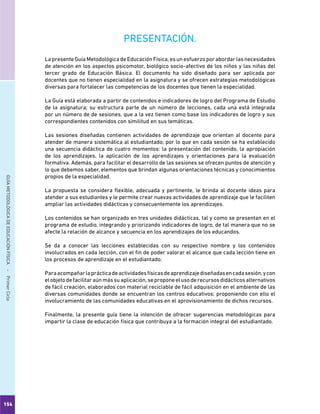 154
GUÍAMETODOLÓGICADEEDUCACIÓNFÍSICA - PrimerCiclo
PRESENTACIÓN.
La presente Guía Metodológica de Educación Física, es un esfuerzo por abordar las necesidades
de atención en los aspectos psicomotor, biológico socio-afectivo de los niños y las niñas del
tercer grado de Educación Básica. El documento ha sido diseñado para ser aplicada por
docentes que no tienen especialidad en la asignatura y se ofrecen estrategias metodológicas
diversas para fortalecer las competencias de los docentes que tienen la especialidad.
La Guía está elaborada a partir de contenidos e indicadores de logro del Programa de Estudio
de la asignatura; su estructura parte de un número de lecciones, cada una está integrada
por un número de de sesiones, que a la vez tienen como base los indicadores de logro y sus
correspondientes contenidos con similitud en sus temáticas.
Las sesiones diseñadas contienen actividades de aprendizaje que orientan al docente para
atender de manera sistemática al estudiantado; por lo que en cada sesión se ha establecido
una secuencia didáctica de cuatro momentos: la presentación del contenido, la apropiación
de los aprendizajes, la aplicación de los aprendizajes y orientaciones para la evaluación
formativa. Además, para facilitar el desarrollo de las sesiones se ofrecen puntos de atención y
lo que debemos saber, elementos que brindan algunas orientaciones técnicas y conocimientos
propios de la especialidad.
La propuesta se considera flexible, adecuada y pertinente, le brinda al docente ideas para
atender a sus estudiantes y le permite crear nuevas actividades de aprendizaje que le faciliten
ampliar las actividades didácticas y consecuentemente los aprendizajes.
Los contenidos se han organizado en tres unidades didácticas, tal y como se presentan en el
programa de estudio, integrando y priorizando indicadores de logro, de tal manera que no se
afecte la relación de alcance y secuencia en los aprendizajes de los educandos.
Se da a conocer las lecciones establecidas con su respectivo nombre y los contenidos
involucrados en cada lección, con el fin de poder valorar el alcance que cada lección tiene en
los procesos de aprendizaje en el estudiantado.
Paraacompañarlaprácticadeactividadesfísicasdeaprendizajediseñadasencadasesión,ycon
elobjetodefacilitaraúnmássuaplicación,seproponeelusoderecursosdidácticosalternativos
de fácil creación, elaborados con material reciclable de fácil adquisición en el ambiente de las
diversas comunidades donde se encuentran los centros educativos; proponiendo con ello el
involucramiento de las comunidades educativas en el aprovisionamiento de dichos recursos.
Finalmente, la presente guía tiene la intención de ofrecer sugerencias metodológicas para
impartir la clase de educación física que contribuya a la formación integral del estudiantado.
 