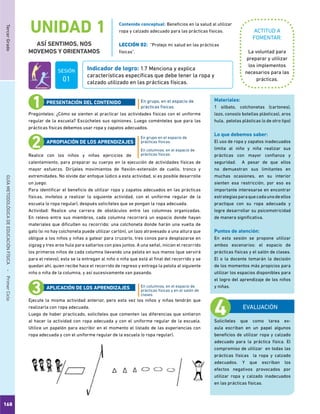 168
TercerGradoGUÍAMETODOLÓGICADEEDUCACIÓNFÍSICA - PrimerCiclo
UNIDAD 1
ASÍ SENTIMOS, NOS
MOVEMOS Y ORIENTAMOS
ACTITUD A
FOMENTAR:
Indicador de logro: 1.7 Menciona y explica
características específicas que debe tener la ropa y
calzado utilizado en las prácticas físicas.
La voluntad para
preparar y utilizar
los implementos
necesarios para las
prácticas.
Pregúnteles: ¿Cómo se sienten al practicar las actividades físicas con el uniforme
regular de la escuela? Escúcheles sus opiniones. Luego coménteles que para las
prácticas físicas debemos usar ropa y zapatos adecuados.
Realice con los niños y niñas ejercicios de
calentamiento, para preparar su cuerpo en la ejecución de actividades físicas de
mayor esfuerzo. Diríjales movimientos de flexión-extensión de cuello, tronco y
extremidades. No olvide dar enfoque lúdico a esta actividad, si es posible desarrolle
un juego.
Para identificar el beneficio de utilizar ropa y zapatos adecuados en las prácticas
físicas, invítelos a realizar la siguiente actividad, con el uniforme regular de la
escuela (o ropa regular), después solicíteles que se pongan la ropa adecuada.
Actividad: Realice una carrera de obstáculos entre las columnas organizadas.
En relevo entre sus miembros, cada columna recorrerá un espacio donde hayan
materiales que dificulten su recorrido: una colchoneta donde harán una vuelta de
gato (si no hay colchoneta puede utilizar cartón), un lazo atravesado a una altura que
obligue a los niños y niñas a gatear para cruzarlo, tres conos para desplazarse en
zigzag y tres aros hula para saltarlos con pies juntos. A una señal, inician el recorrido
los primeros niños de cada columna llevando una pelota en sus manos (que servirá
para el relevo), esta se la entregan al niño o niña que está al final del recorrido y se
quedan ahí, quien recibe hace el recorrido de regreso y entrega la pelota al siguiente
niño o niña de la columna, y así sucesivamente van pasando.
Ejecute la misma actividad anterior, pero esta vez los niños y niñas tendrán que
realizarla con ropa adecuada.
Luego de haber practicado, solicíteles que comenten las diferencias que sintieron
al hacer la actividad con ropa adecuada y con el uniforme regular de la escuela.
Utilice un papelón para escribir en el momento el listado de las experiencias con
ropa adecuada y con el uniforme regular de la escuela (o ropa regular).
En grupo, en el espacio de
prácticas físicas.
En grupo en el espacio de
prácticas físicas.
En columnas, en el espacio de
prácticas físicas.
En columnas, en el espacio de
prácticas físicas y en el salón de
clases.
PRESENTACIÓN DEL CONTENIDO
APROPIACIÓN DE LOS APRENDIZAJES
APLICACIÓN DE LOS APRENDIZAJES
EVALUACIÓN
Solicíteles que como tarea ex-
aula escriban en un papel algunos
beneficios de utilizar ropa y calzado
adecuado para la práctica física. El
compromiso de utilizar en todas las
prácticas físicas la ropa y calzado
adecuados. Y que escriban los
efectos negativos provocados por
utilizar ropa y calzado inadecuados
en las prácticas físicas.
Materiales:
1 silbato, colchonetas (cartones),
lazo, conos(o botellas plásticas), aros
hula, pelotas plásticas (o de otro tipo)
Lo que debemos saber:
El uso de ropa y zapatos inadecuados
limita al niño y niña realizar sus
prácticas con mayor confianza y
seguridad. A pesar de que ellos
no demuestran sus limitantes en
muchas ocasiones, en su interior
sienten esa restricción, por eso es
importante interesarse en encontrar
estrategiasparaquecadaunodeellos
practique con su ropa adecuada y
logre desarrollar su psicomotricidad
de manera significativa.
Puntos de atención:
En esta sesión se propone utilizar
ambos escenarios: el espacio de
prácticas físicas y el salón de clases.
El o la docente tomarán la decisión
de los momentos más propicios para
utilizar los espacios disponibles para
el logro del aprendizaje de los niños
y niñas.
Contenido conceptual: Beneficios en la salud al utilizar
ropa y calzado adecuado para las prácticas físicas.
LECCIÓN 02: “Protejo mi salud en las prácticas
físicas”.
SESIÓN
01
 