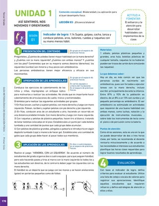 170
TercerGradoGUÍAMETODOLÓGICADEEDUCACIÓNFÍSICA - PrimerCiclo
UNIDAD 1
ASÍ SENTIMOS, NOS
MOVEMOS Y ORIENTAMOS
ACTITUD A
FOMENTAR:
Indicador de logro: 1.14 Sujeta, golpea, cacha, lanza y
conduce pelotas, aros, batones, ruedas y raquetas con
su mano menos hábil.
El esfuerzo y la
atención para
desarrollar
habilidades con
implementos de la
clase.
Pregúnteles: ¿Cuántos de ustedes tienen mayor habilidad con la mano derecha?
y ¿Cuántos con la mano izquierda? ¿Cuántos con ambas manos? Y ¿cuántos
con los pies? Coménteles que en su mayoría somos diestros (derechos), los
izquierdos (zurdos) son minoría y muy pocos son ambidiestros.
Las personas ambidiestras tienen mejor eficiencia y eficacia en sus
movimientos.
Conduzca los ejercicios de calentamiento de los
niños y niñas, imprégneles un enfoque lúdico
para motivarlos a realizar las actividades. No olvide que es importante hacer
calentamiento de articulaciones de cuello, tronco y extremidades.
Oriéntelos para realizar las siguientes actividades por grupos:
1) En filas lanzan, cachan y sujetan pelotas, con mano derecha y luego con mano
izquierda. Patean, reciben y sujetan pelotas con pie derecho y pie izquierdo.
2) En filas, conducen aros de un estudiante a otro, haciendo un recorrido en
una distancia predeterminada. Con mano derecha y luego con mano izquierda.
3) Con raquetas y pelotas de plástico pequeñas, hacen tiro al blanco, tratando
de botar botellas colocadas en el piso. Establézcales un punto por cada botella
tumbada y una cantidad de puntos que cada grupo debe acumular.
4) Con pelotas de plástico grandes, póngalos a patearla e introducirla en algún
depósito tumbado (caja) a manera de hacer gol. Establézcales una cantidad de
goles que cada grupo debe hacer al pasar todos sus miembros.
Realice el juego: “HÁNDBOL CON LA IZQUIERDA”. De acuerdo al número de
estudiantes del grado organice dos o cuatro equipos, para que jueguen hándbol;
pero solo haciendo pases y tiros al marco con la mano izquierda (si todos los y
las estudiantes son diestros, de lo contrario deben jugar los izquierdos con su
mano derecha.
El hándbol es un deporte que se juega con las manos y se hacen anotaciones
(goles) en porterías pequeñas como de fútbol.
En grupo en el espacio de
prácticas físicas.
En grupo en el espacio de
prácticas físicas.
En varios equipos a
criterio del /la docente.
En el espacio de prácticas
físicas.
En dos o cuatro equipos,
en el espacio de prácticas
físicas.
PRESENTACIÓN DEL CONTENIDO
APROPIACIÓN DE LOS APRENDIZAJES
APLICACIÓN DE LOS APRENDIZAJES
EVALUACIÓN
Con base al indicador de logro, defina
criterios para evaluar al estudiante. Utilice
una lista de cotejo o escala de valores para
registrar sus apreciaciones. Identifique
aquellos estudiantes que requieren
refuerzo y defina estrategias de atención a
ellos y ellas.
Materiales:
1 silbato, pelotas plásticas pequeñas y
grandes, aros hula, botellas plásticas de
cualquier tamaño, raquetas (si no hubieran
pueden ser trozos de cartón duro simulando
las raquetas).
Lo que debemos saber:
Hoy en día, es más común ver que las
personas zurdas de nacimiento son
ambidiestras, pues son forzadas a ejecutar
tareas con la mano derecha, incluso
escribir, principalmente durante la infancia.
Entre 87% y 92% de la población es
diestra, de un 8% a un 13% son zurdos y un
pequeño porcentaje es ambidiestro. El ser
ambidiestro es estimulado en actividades
que requieren de una buena habilidad con
ambas manos, como luchas, natación y la
ejecución de instrumentos musicales, ,
sobre todo los instrumentos de tecla como
el piano o de percusión como la batería.
Puntos de atención:
Como otras sesiones, esta es una en la que
se puede desarrollar de dos a tres horas
clase, por tanto, se recomienda al docente
revisarla minuciosamente y de acuerdo a
las necesidades e intereses sus estudiantes
planifique las horas clase requeridas para
lograr buenos resultados de aprendizaje.
Contenido conceptual: Bilateralidad y su aplicación para
el buen desempeño físico.
LECCIÓN 03: ¡Eficiencia bilateral!
SESIÓN
01
 