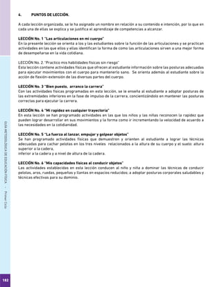 182
GUÍAMETODOLÓGICADEEDUCACIÓNFÍSICA - PrimerCiclo
4.	 PUNTOS DE LECCIÓN.
A cada lección organizada, se le ha asignado un nombre en relación a su contenido e intención, por lo que en
cada una de ellas se explica y se justifica el aprendizaje de competencias a alcanzar.
LECCIÓN No. 1	“Las articulaciones en mi cuerpo”
En la presente lección se orienta a los y las estudiantes sobre la función de las articulaciones y se practican
actividades en las que ellos y ellas identifican la forma de como las articulaciones sirven a una mejor forma
de desempeñarse en la vida cotidiana.
LECCIÓN No. 2.	“Practico mis habilidades físicas sin riesgo”
Esta lección contiene actividades físicas que ofrecen al estudiante información sobre las posturas adecuadas
para ejecutar movimientos con el cuerpo para mantenerlo sano. Se orienta además al estudiante sobre la
acción de flexión-extensión de las diversas partes del cuerpo.
LECCIÓN No. 3	“Bien puesto, arranco la carrera”
Con las actividades físicas programadas en esta lección, se le enseña al estudiante a adoptar posturas de
las extremidades inferiores en la fase de impulso de la carrera, concientizándolo en mantener las posturas
correctas para ejecutar la carrera.
LECCIÓN No. 4	“Mi rapidez en cualquier trayectoria”
En esta lección se han programado actividades en las que los niños y las niñas reconocen la rapidez que
pueden lograr desarrollar en sus movimientos y la forma como ir incrementando la velocidad de acuerdo a
las necesidades en la cotidianidad.
LECCIÓN No. 5	“La fuerza al lanzar, empujar y golpear objetos”
Se han programado actividades físicas que demuestren y orienten al estudiante a lograr las técnicas
adecuadas para cachar pelotas en los tres niveles relacionados a la altura de su cuerpo y el suelo: altura
superior a la cadera,
inferior a la cadera y a nivel de altura de la cadera.
LECCIÓN No. 6	“Mis capacidades físicas al conducir objetos”
Las actividades establecidas en esta lección conducen al niño y niña a dominar las técnicas de conducir
pelotas, aros, ruedas, pequeñas y llantas en espacios reducidos; a adoptar posturas corporales saludables y
técnicas efectivas para su dominio.
 