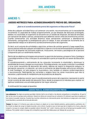 210
GUÍAMETODOLÓGICADEEDUCACIÓNFÍSICA - PrimerCiclo
ANEXO 1:
JUEGOS MOTRICES PARA ACONDICIONAMIENTO PREVIO DEL ORGANISMO.
¿Qué es el acondicionamiento previo del organismo en Educación Física?
Antes de cualquier actividad física o al comenzar una sesión, nos encontramos con la necesidad de
incrementar la capacidad de trabajo progresivamente, ya que después del descanso prolongado,
debido a la inactividad, el organismo se encuentra en un estado de relajación, de falta de tonicidad,
con sensación de apatía y pereza, sensaciones que debemos vencer antes de encontrarnos activos.
Cuando comenzamos una actividad dinámica estas sensaciones comienzan a abandonarnos
lentamente, consiguiendo la predisposición para el trabajo. A esta actividad de incremento de la
capacidad de trabajo se le denomina acondicionamiento previo del organismo.
Es decir, es el conjunto de actividades o ejercicios, primero de carácter general y luego específicos,
queserealizanantesdecualquieractividadfísica,superioralanormal(entrenamientoocompetición),
con el fin de disponer las funciones orgánicas, musculares, nerviosas y psicológicas de la persona
y disponerle para un rendimiento máximo.
Dentro de los objetivos principales esta prevenir la aparición de lesiones y preparar física, fisiológica
y psicológicamente al niño o niña para la actividad de la parte principal de una sesión de Educación
Física.
El acondicionamiento y estiramiento de los músculos incrementa la elasticidad y disminuye la
posibilidad de tirones y desgarros musculares. Psicológicamente, nos ayuda a controlar la ansiedad
y sirve como mecanismo de desviación del estrés, además de mejora la disposición psíquica, la
percepción sensorial y la atención, así como la activación de determinadas estructuras centrales.
A nivel fisiológico, no solo prepara la musculatura, sino también el sistema cardiorrespiratorio
y neuromuscular. Redirigiendo los nutrientes y oxigeno hacia las zonas musculares que más lo
necesitan y optimizando el metabolismo de los productos de desecho
Por lo tanto, podemos concluir que el acondicionamiento previo del organismo representa la parte
inicial o previa de toda sesión de educación física, donde se preparará al individuo para realizar en
óptimas condiciones una actividad posterior de mayor esfuerzo.
A continuación los juegos propuestos:
JUEGOS PARA EL ACONDICIONAMIENTO PREVIO
Los cañoneros: Se elige una pareja que debe intentar darle con el balón a los demás compañeros y compañeras. Al que le
den se les une a la pareja como cañonero. Ganará el último en convertirse en cañonero. El cañonero que tiene la pelota en
las manos no puede moverse. Cuando hay muchos cañoneros es interesante poner dos balones en juego para una mayor
incertidumbre y aumento de la toma de decisión.
Tulipán: Se eligen 4-5 niñas/os que cada uno llevan un objeto en la mano (botella plástica, pelota plástica, pañoleta, etc.).
Su misión es dejar de cargar el objeto tocando a otro niño/a. Cuando lo toca le tiene que dar el objeto en la mano y deja de
cargarlo. Los que no cargan objeto se pueden salvar diciendo “tuli” y abrir manos y piernas al tiempo que se quedan como
estatuas. Para poder volver al juego otro compañero que esté libre debe pasar por debajo de sus piernas.
XIII. ANEXOS
ARCHIVOS DE SOPORTE.
 