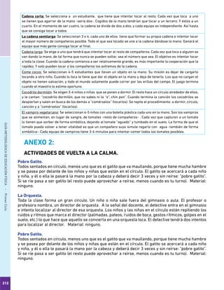 212
GUÍAMETODOLÓGICADEEDUCACIÓNFÍSICA - PrimerCiclo
Cadena corta: Se selecciona a un estudiante, que tiene que intentar tocar al resto. Cada vez que toca a uno
se tienen que agarrar de la mano -sería dos-. Cogidos de la mano tendrían que tocar a un tercero. Y éstos a un
cuarto. En el momento de ser cuatro, la cadena se divide de dos a dos, y cada equipo es independiente. Así hasta
que se consiga tocar a todos.
La cadena semilarga: Se seleccionan 3 o 4, cada uno de ellos tiene que formar su propia cadena e intentar tocar
al mayor número de compañeros posible. Todo el que sea tocado se une a la cadena dándose la mano. Ganará el
equipo que más gente consiga tocar al final.
Cadena larga: Se elige a uno que tendrá que intentar tocar al resto de compañeros. Cada vez que toca a alguien se
van dando la mano, de tal forma que nunca se pueden soltar, sea el número que sea. El objetivo es intentar tocar
a toda la clase. Cuando la cadena comienza a ser relativamente grande, es más importante la cooperación que la
rapidez. Y solo pueden tocar a los compañeros los extremos de la cadena.
Come cocos: Se seleccionan 4-5 estudiantes que llevan un objeto en la mano. Su misión es dejar de cargarlo
tocando a otro niño. Cuando lo toca le tiene que dar el objeto en la mano y deja de tenerlo. Los que no cargan el
objeto no tienen salvación, y todo el mundo solamente puede correr por las orillas del campo. El juego termina
cuando el maestro lo estime oportuno.
Cocodrilo dormilón: Se eligen 3-4 niños o niñas que se ponen a dormir. El resto hace un círculo alrededor de ellos,
y le cantan: “cocodrilo dormilón, que no sabes ni la “o”, chin pon”. Cuando termina la canción los cocodrilos se
despiertan y salen en busca de los demás a “comérselos” (tocarlos). Se repite el procedimiento: a dormir, círculo,
canción y a “comérselos” (tocarlos).
El vampiro vegetariano: Se seleccionan 4-5 niños con una botella plástica cada uno en la mano. Son los vampiros
que se alimentan, en lugar de sangre, de tomates -resto de compañeros- . Cada vez que capturen a un tomate
lo tienen que sorber de forma simbólica, dejando al tomate “aguado” y tumbado en el suelo. La forma de que el
tomate pueda volver a tener vitalidad es que un compañero suyo simule regarlo con agua -también de forma
simbólica-. Cada equipo de vampiros tiene 3-4 minutos para intentar comer todos los tomates posibles.
ANEXO 2:
ACTIVIDADES DE VUELTA A LA CALMA.
Pobre Gatito.
Todos sentados en círculo, menos uno que es el gatito que va maullando, porque tiene mucha hambre
y se pasea por delante de los niños y niñas que están en el círculo. El gatito se acercará a cada niño
y niña, y él o ella le pasará la mano por la cabeza y deberá decir 3 veces y sin reírse: “pobre gatito”.
Si se ríe pasa a ser gatito (el resto puede aprovechar a reírse, menos cuando es tu turno). Material:
ninguno.
La Orquesta.
Toda la clase forma un gran círculo. Un niño o niña sale fuera del gimnasio o aula. El profesor o
profesora nombra, un director de orquesta. A la señal del docente, el detective entra en el gimnasio
e intenta localizar al director de esa orquesta. Los niños y las niñas en el círculo están repitiendo los
ruidos y ritmos que marca el director (palmadas, pateos, ruidos de boca, gestos rítmicos, golpes en el
suelo, etc.) lo que hace que aquello se convierta en una orquesta loca. El detective tendrá dos intentos
para localizar al director. Material: ninguno.
Pobre Gatito.
Todos sentados en círculo, menos uno que es el gatito que va maullando, porque tiene mucha hambre
y se pasea por delante de los niños y niñas que están en el círculo. El gatito se acercará a cada niño
y niña, y él o ella le pasará la mano por la cabeza y deberá decir 3 veces y sin reírse: “pobre gatito”.
Si se ríe pasa a ser gatito (el resto puede aprovechar a reírse, menos cuando es tu turno). Material:
ninguno.
 