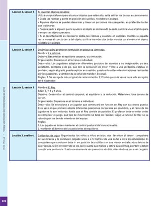 220
GUÍAMETODOLÓGICADEEDUCACIÓNFÍSICA - PrimerCiclo
Lección 3, sesión 1 Al levantar objetos pesados:
Utiliza una plataforma para alcanzar objetos que estén alto, evita estirar los brazos excesivamente.
• Dobla las rodillas y ponte en posición de cuclillas, no dobles el cuerpo.
• Algunos objetos se pueden desarmar y llevar en porciones más pequeñas, es preferible tardar
que lesionarse.
• Puedes pedir a alguien que te ayude si el objeto es demasiado pesado, o utiliza una carretilla para
transportar objetos pesados.
• Si el levantamiento es necesario: dobla las rodillas y colócate en cuclillas, mantén la espalda
recta, mueve el cuerpo cerca del objeto, y utiliza los músculos de los muslos para levantar el objeto,
no dobles el cuerpo.
Lección 3, sesión 1 Dinámicas para promover formación en posturas correctas.
Nombre: La estatua.
Objetivo: Desarrollar el equilibrio corporal, y la imitación.
Organización: Disperso en el terreno e individual.
Desarrollo: Los jugadores adoptaran diferentes posturas de acuerdo a su imaginación, ya sea,
acostados, sentados o de pie, que den la sensación de estar frente a una verdadera estatua, el
profesor, según el grado, puede explicar en cuestión, y evaluar las diferentes imitaciones realizadas
por los jugadores, y también da la señal de mando: ( Estatua).
Reglas: 1. Se escoge la más original de cada imitación. 2. El niño que más veces haya sido escogido,
será el ganador.
Lección 3, sesión 1 Nombre: El Rey.
Edad: 6, 7, 8 y 9 años.
Objetivo: Desarrollar el control corporal, el equilibrio y la imitación. Materiales: Una corona de
cartón.
Organización: Dispersos en el terreno e individual.
Desarrollo: Se selecciona a un jugador que comenzará en función del Rey con su corona puesta.
Este será el que primero adopte diferentes posiciones corporales en equilibrio, y el resto de los
jugadores lo van imitando, hasta que el Rey cambie de posición. El profesor debe orientar antes
de comenzar el juego, qué tipo de movimiento se debe de realizar, luego la función de Rey se va
rotando por los demás miembros del equipo.
Reglas:
1. Los jugadores deben mantener el control postural de tronco y cuello.
2. Mantener el dominio de las posiciones de equilibrio.
Lección 3, sesión 4. Cantaritos de agua. Organizados los niños y niñas en tríos, dos levantan al tercer compañero
de sus brazos y lo conducen colgado unos 4 o 5 metros (de una señal a otra preestablecida) El
compañero que conducen debe ir en posición de cuclillas con sus manos entrelazadas detrás de
sus rodillas. Si en el recorrido se les cae o suelta sus manos y estira sus piernas, pierden y deben
cumplir una penitencia. Y así sucesivamente van pasando cada trío, alternándose para ser cargado.
 
