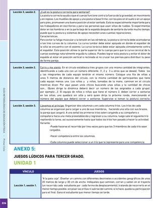 226
GUÍAMETODOLÓGICADEEDUCACIÓNFÍSICA - PrimerCiclo
Lección 3, sesión 2. ¿Cuál es la postura correcta para sentarse?
La postura correcta ayuda a que el cuerpo funcione contra la fuerza de la gravedad, en movimiento
y en reposo. Los muebles de apoyo y una postura base firme, con los pies en el suelo o en un apoyo
para pies, promueven una buena posición al estar sentado. Esto es especialmente importante para
los trabajadores en escritorios y para las personas que usan sillas de ruedas. Si experimentas
dolor en los hombros o en la parte baja de la espalda después de sentarte durante mucho tiempo,
puede que tu postura y sistemas de apoyo necesiten unas cuantas reparaciones.
Características
Para evitar la fatiga muscular y la tensión en las vértebras, la postura correcta debe acomodarse
a las tres curvas de tu columna. La curva lumbar debe estar apoyada en donde el espaldar de
la silla se encuentra con el asiento. La curva torácica debe estar apoyada cómodamente contra
el espaldar. Esta posición alinea la parte superior de tu cuerpo para que la curva cervical de tu
cuerpo sostenga naturalmente erguida tu cabeza. Puedes lograr esta postura y evitar el dolor de
espalda al estar en posición vertical o reclinada al no cruzar tus piernas para distribuir tu peso
de forma pareja.
Lección 3, sesión 2. Corro y me siento. En el círculo establezca tres grupos con una misma cantidad de integrantes,
identificando a cada uno con un número diferente. (1, 2 y 3 u otros que se desee). Todos los
y las integrantes de cada equipo tendrán el mismo número. Coloque una fila de sillas a
unos 5 metros de distancia del círculo, con la misma cantidad de participantes que tiene
cada equipo menos una. Los niños y y niñas, tomados de la mano, caminan en el círculo
mientras dicen: Por aquí pasan unos chicos buscando unas sillas y la cantidad de chicos
son… (Quien dirige la dinámica deberá decir un número de los asignados a cada grupo),
por ejemplo:…2. El equipo de niños o niñas que tiene el número 2, deben correr a sentarse
en las sillas, uno quedará sin silla y será quien dirija la próxima ronda, mencionando el
número del equipo que deberá correr a sentarse. Supervise si toman la postura correcta.
Lección 3, sesión 3. Llevemos el príncipe. Organizar dos columnas y en cada columna tríos. Los tríos de cada
columna se organizan para cargar a uno de sus miembros, haciendo una silla con sus brazos,
la pareja que cargará. A una señal los primeros tríos salen cargando a su compañero o
compañera hacia una meta preestablecida y regresan a su columna, luego sale el siguiente trío
repitiendo la tarea, así sucesivamente hasta que todos los tríos han pasado a hacer la actividad.
Variante:
-Puede hacerse el recorrido por tres veces para que los 3 miembros de cada trío sean
cargados.
-Hacer competencia entre las columnas.
-Cada columna puede seleccionar a un trío que la represente para una competencia.
VÍNCULO JUEGOS
Lección 1, sesión 1.
“A la pata coja”. Diseñar un camino con diferentes desniveles o accidentes geográficos de unos
20 metros de largo y 30 cm de ancho. Indíqueles que caminen, corran y salten en el trayecto
(un recorrido cada estudiante por cada forma de desplazamiento), tratando de recorrerlo en el
menor tiempo posible, sin pisar las orillas ni salirse del camino; si lo hace, queda su participación
para el final. Gana el estudiante que menor tiempo se tarde.
ANEXO 5:
JUEGOS LÚDICOS PARA TERCER GRADO.
UNIDAD 1
 
