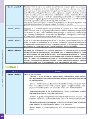 228
GUÍAMETODOLÓGICADEEDUCACIÓNFÍSICA - PrimerCiclo
Lección 4, sesión 1 Actividad 1: Con el uso de una portería pequeña dividida en cuatro partes con un cordel,
póngalos a lanzar pelotas de diversos tipos o tamaños en secuencia ordenada: parte inferior,
parte superior, parte izquierda, parte derecha, parte superior izquierda, parte superior derecha,
parte inferior izquierda, parte inferior derecha. Asegúrese que los y las estudiantes pasen en
orden a lanzar desde un punto determinado, contabilizando aciertos y desaciertos. Promueva
el trabajo cooperativo, dando un punto por cada acierto y estableciendo una cantidad total de
puntos para todo el grupo, igual al número de estudiantes participantes. Si amerita hacer más
complicada la práctica, que lancen desde un punto más retirado.
Después de que lanzan la pelota, incorpore a la práctica el uso de algún implemento para
golpear la pelota (puede ser una raqueta, un bate, una botella, un palo, etc.).
Lección 7, sesión 1. Diez pases. 1) Se hacen dos equipos con igual número de jugadores. 2) Se sortea qué equipo
tendrá primero el balón. 3) El juego empieza cuando los que tienen el balón tratan de pasárselo
con las manos diez veces, sin que el balón sea interceptado por un contrario. 4) Cuando el equipo
logra completar los diez pases o se intercepta uno, el balón pasa al otro grupo y sigue el juego.
5) Gana el equipo que consigue tres series de diez pases.
Lección 7, sesión 1. El aro: 1) Los niños se organizan en grupos de tres. 2) Dos de los jugadores toman el aro con sus
manos y el tercero se coloca detrás de uno de ellos. 3) Este tercer jugador ha de intentar tocar
al compañero que está más lejos de él. 4) Los otros dos jugadores se mueven y giran para evitar
que lo consiga. 5) Cuando logra tocarlo, cambian los papeles. Y así sucesivamente.
Lección 7, sesión 1 Pasando el aro: 1) Uno de cada tres jugadores tiene un aro y se coloca en un punto del terreno
de juego con el aro en posición vertical y apoyado en el suelo. 2) Los participantes que no tienen
aro se distribuyen al azar por el terreno de juego y empiezan a moverse libremente. 3) A la señal
convenida, los jugadores que no tienen aro tratan de pasar por el interior de uno de ellos. 4) Por
dentro de cada aro solo puede pasar un jugador. 5) Los jugadores que logran pasar por dentro
de un aro suman un punto y después lo sostienen para que intenten pasar quienes lo sostenían
antes. 6) Se repite el juego varias veces y gana aquel que logra sumar más puntos.
VÍNCULO JUEGOS
Lección 1, sesión 1. Partes de una articulación
-Cartílago. Es un tipo de cobertura presente en los extremos de los huesos (epífisis).
Este tejido es de tipo conectivo y su función es la de evitar o reducir la fricción provocada
por los movimientos.
-Cápsula y membrana sinovial. Es una estructura cartilaginosa que envuelve la mem-
brana sinovial. Esta membrana posee un líquido pegajoso y sin pigmentación que prote-
ge y lubrica a la articulación. A este líquido se lo conoce como membrana sinovial.
-Ligamentos; son tejidos de tipo conectivo, elásticos, y firmes, y cuya función es rodear
la articulación, protegerla y limitar sus movimientos.
-Tendones. Al igual que los ligamentos, son un tipo de tejido conectivo. Se ubican a los
lados de la articulación y se unen a los músculos con el fin de controlar los movimientos.
-Bursas. Son esferas llenas de líquido que tienen como función amortiguar la fricción en
una articulación. Se encuentran en los huesos y en los ligamentos.
-Menisco. Se halla en la rodilla y en algunas otras articulaciones. Posee forma de me-
dialuna.
UNIDAD 2
 