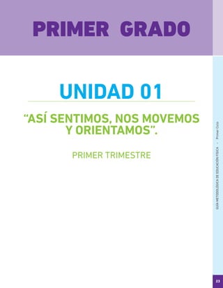 GUÍAMETODOLÓGICADEEDUCACIÓNFÍSICA - PrimerCiclo
23
“ASÍ SENTIMOS, NOS MOVEMOS
Y ORIENTAMOS”.
PRIMER GRADO
UNIDAD 01
PRIMER TRIMESTRE
 