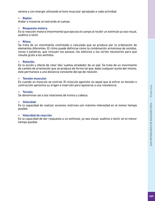 GUÍAMETODOLÓGICADEEDUCACIÓNFÍSICA - PrimerCiclo
237
serena y con energía utilizando el tono muscular apropiado a cada actividad.
•	 Reptar.
Andar o moverse arrastrando el cuerpo.
•	 Respuesta motora.
Es la reacción motora (movimiento) que ejecuta el cuerpo al recibir un estímulo ya sea visual,
auditivo o táctil.
•	 Ritmo.
Se trata de un movimiento controlado o calculado que se produce por la ordenación de
elementos diferentes. El ritmo puede definirse como la combinación armoniosa de sonidos,
voces o palabras, que incluyen las pausas, los silencios y los cortes necesarios para que
resulte grato a los sentidos.
•	 Rotación.
Es la acción y efecto de rotar (dar vueltas alrededor de un eje). Se trata de un movimiento
de cambio de orientación que se produce de forma tal que, dado cualquier punto del mismo,
éste permanece a una distancia constante del eje de rotación.
•	 Tensión muscular.
Es cuando un músculo se contrae. El músculo agonista: es aquel que al entrar en tensión o
contracción aproxima su origen e inserción para oponerse a una resistencia.
•	 Torsión.
Se denominan así a las rotaciones de tronco y cabeza.
•	 Velocidad.
Es la capacidad de realizar acciones motrices con máxima intensidad en el menor tiempo
posible.
•	 Velocidad de reacción.
Es la capacidad de dar respuesta a un estímulo, ya sea visual, auditivo o táctil, en el menor
tiempo posible.
 