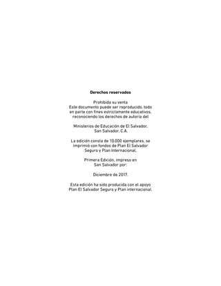 Derechos reservados
Prohibida su venta
Este documento puede ser reproducido, todo
en parte con fines estrictamente educativos,
reconociendo los derechos de autoría del
Ministerios de Educación de El Salvador,
San Salvador, C.A.
La edición consta de 10,000 ejemplares, se
imprimió con fondos de Plan El Salvador
Seguro y Plan Internacional,
Primera Edición, impreso en
San Salvador por:
Diciembre de 2017.
Esta edición ha sido producida con el apoyo
Plan El Salvador Seguro y Plan internacional.
 