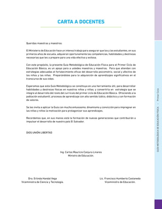 GUÍAMETODOLÓGICADEEDUCACIÓNFÍSICA - PrimerCiclo
Ing. Carlos Mauricio Canjura Linares
Ministro de Educación.
Dra. Erlinda Handal Vega
Viceministra de Ciencia y Tecnología.
Lic. Francisco Humberto Castaneda
Viceministro de Educación.
Queridas maestras y maestros:
El Ministerio de Educación hace un intenso trabajo para asegurar que los y las estudiantes, en sus
primeros años de escuela, adquieran oportunamente las competencias, habilidades y destrezas
necesarias que les a prepare para una vida efectiva y exitosa.
Con este propósito, la presente Guía Metodológica de Educación Física para el Primer Ciclo de
Educación Básica, es un apoyo para a ustedes maestros y maestras. Para que atiendan con
estrategias adecuadas el fortalecimiento eficaz del desarrollo psicomotriz, social y afectivo de
los niños y las niñas. Preparándoles para la adquisición de aprendizajes significativos en el
transcurso de sus vidas.
Esperamos que esta Guía Metodológica se constituya en una herramienta útil, para desarrollar
habilidades y destrezas físicas en nuestros niños y niñas; y convertirla en estrategia que se
integre al desarrollo del resto del currículo del primer ciclo de Educación Básica. Ofreciendo a la
población estudiantil, procesos de aprendizaje con alto sentido lúdico, didáctico y con formación
de valores.
Se les invita a aplicar la Guía con mucho entusiasmo, dinamismo y convicción para impregnar en
las niñas y niños la motivación para protagonizar sus aprendizajes.
Recordemos que, en sus manos está la formación de nuevas generaciones que contribuirán a
impulsar el desarrollo de nuestro país El Salvador.
DIOS UNIÓN LIBERTAD
CARTA A DOCENTES
 
