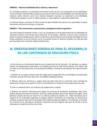 GUÍAMETODOLÓGICADEEDUCACIÓNFÍSICA - PrimerCiclo
7
UNIDAD 2: “Nuestras habilidades físico-motoras y deportivas”:
En la Unidad se aborda y se promueve la formación motriz de los y las estudiantes en las habilidades:
noción de flexión-extensión del cuerpo; fuerza muscular del tronco y extremidades; movimientos básicos
colgarse, saltar, caminar, correr, etc.); tensión-relajación muscular; la respiración y las habilidades
manipulativas (golpear, cachar y rebotar pelotas); y, rodar objetos e implementos deportivos.
La intención básica, es ofrecer al niño y la niña las oportunidades de vivenciar sus capacidades en plena
interacción social entre el grupo y su docente.
UNIDAD 3: “Nos comunicamos corporalmente y protegemos nuestro organismo”:
Con esta Unidad se pretende orientar a los y las estudiantes en el fortalecimiento de las habilidades de
expresión corporal y las normas para interactuar en los juegos. Además, se busca crear consciencia
desde la temprana edad escolar, sobre la importancia de las posturas correctas para protegerse en las
tareas cotidianas, ya sea al caminar, correr, en posición de pie, en posición sentada y el cuido que toda
persona debe tener al levantar objetos desde el piso.
III. ORIENTACIONES GENERALES PARA EL DESARROLLO
DE LOS CONTENIDOS DE EDUCACIÓN FÍSICA.
La Guía ofrece las orientaciones básicas para el desarrollo de las lecciones. No obstante, se sugiere
realizar las adecuaciones necesarias a la realidad particular de cada Centro Escolar; para lograr que
los niños y las niñas del primer ciclo de Educación Básica, alcancen el aprendizaje útil y oportuno para
su vida.
1. Disponer de un espacio limpio y libre de riesgos para la seguridad física y psicológica de estudiantes
y docente, que permita hacer ejercicios, actividades y desplazamientos.
2. Realizar ejercicios, dinámicas y juegos antes del desarrollo de los contenidos como actividad de
preparación corporal para generar en los y las estudiantes un estado anímico propicio para la clase.
3. Crear un ambiente lúdico, de confianza, de colaboración y respeto.
4. Disponer de distintos materiales para apoyar los procesos de enseñanza aprendizaje, tales como:
pelotas plásticas de diversos tamaños, aros hula, papel periódico (para hacer pelotas de papel), conos
plásticos, bolsitas de tela con aserrín en su interior, pelotas de calcetín, etc. Cabe mencionar que la
mayoría de los materiales sugeridos se pueden elaborar fácilmente con materiales en desuso para
reutilizar, ya que en este nivel no se requiere del material propio para deporte. Sin embargo, si se tienen
los recursos no se restringe su utilización, solamente hay que asegurar que sean de tamaño y forma
adecuada a la edad de las niñas y los niños.
 