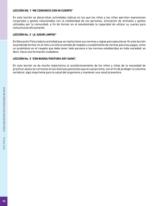 76
GUÍAMETODOLÓGICADEEDUCACIÓNFÍSICA - PrimerCiclo
LECCIÓN NO. 1	“ME COMUNICO CON MI CUERPO”
En esta lección se desarrollan actividades lúdicas en las que los niños y las niñas ejercitan expresiones
corporales y gestos relacionados con la cotidianidad de las personas, simulación de animales y gestos
utilizados por la comunidad, a fin de formar en el estudiantado la capacidad de utilizar su cuerpo para
comunicarse eficazmente.
LECCIÓN No. 2	“¡A JUGAR LIMPIO!”
En Educación Física toda la actividad que se realiza tiene sus normas y reglas para ejecutarse. En esta lección
se pretende formar en el niño y la niña el sentido de respeto y cumplimiento de normas para los juegos, como
un preámbulo en el respeto que debe tener toda persona a las normas establecidas en toda sociedad, es
decir, hacia una formación ciudadana.
LECCIÓN No. 3	“CON BUENA POSTURA SOY SANO”.
En esta lección se da mucha importancia al acondicionamiento de los niños y niñas de la necesidad de
practicar posturas correctas en las diversas posiciones que el cuerpo toma, con el fin de proteger la columna
vertebral, algo importante para la salud del organismo y mantener una salud preventiva.
 