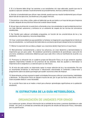 8
GUÍAMETODOLÓGICADEEDUCACIÓNFÍSICA - PrimerCiclo
5. El o la docente debe dirigir las sesiones a sus estudiantes con ropa adecuada, puesto que eso le
ayudará a ejecutar cómoda e ilustrativamente los procedimientos, técnicas y demás acciones.
6. Solicitar al estudiantado que utilicen ropa cómoda, puesto que eso resulta fundamental para el buen
desarrollo de los ejercicios, las dinámicas y los juegos motrices.
7. Concientizar a las niñas y niños, sobre el hábito del uso de una toalla o un trozo de tela para limpiarse
el sudor, después de las prácticas físicas de la sesión desarrollada.
8. Actuar bajo una dirección no autoritaria, ofreciendo a los y las estudiantes la oportunidad de practicar
con toda libertad, autonomía y confianza en un ambiente de respeto de las normas de convivencia
establecidas.
9. Ser flexible para adecuar actividades propuestas, en función de las características de los y las
estudiantes, de los espacios y recursos disponibles.
10. Crear condiciones didácticas que posibiliten la fantasía, la imaginación y que despierten el interés en
los y las estudiantes. La reutilización de materiales es una buena opción para despertarles la creatividad.
11. Motivar la expresión de sus ideas y elogiar sus creaciones dando importancia a lo que hacen.
12. Retroalimentar constantemente y valorar los esfuerzos, sin crear desánimo y demostrándoles lo
importante que son para usted. No establecer parámetros estándares de aprendizaje o ejecución de
una tarea; establezca condiciones didácticas para que cada niño o niña se manifieste de acuerdo a su
condición.
13. Promueva la utilización de un cuaderno propio de Educación Física, en el que anotarán aquellos
aspectos importantes tratados en las prácticas de las sesiones. Esto les ayudará a internalizar la
importancia de la asignatura y a valorarla para su vida futura.
14. Al inicio de cada sesión, es importante captar la mayor atención de los y las estudiantes. Por eso
se recomienda brindarles la información e indicaciones relacionadas al contenido a desarrollar y
preguntarles sobre las dudas que tengan para poder aclararlas antes de empezar.
15. Generalmente, se hace necesario repetir actividades físicas para reforzar conocimientos, habilidades
y destrezas. En Educación Física se requiere mucho de eso, por lo que las horas clase libres o extra
clase se pueden dedicar a esta necesidad.
16. La acción física solo es el medio o móvil para afianzar aprendizajes significativos en la población
estudiantil.
IV. ESTRUCTURA DE LA GUÍA METODOLÓGICA.
ORGANIZACIÓN DE UNIDADES POR GRADO
Los cuadros por grados, ofrecen información de la cantidad de lecciones y sesiones diseñadas en cada
Unidad. Así como la cantidad de contenidos del programa de estudio de Educación Física, retomados
para su planificación.
 