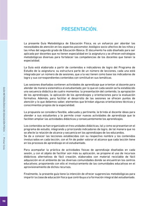90
GUÍAMETODOLÓGICADEEDUCACIÓNFÍSICA - PrimerCiclo
PRESENTACIÓN.
La presente Guía Metodológica de Educación Física, es un esfuerzo por abordar las
necesidades de atención en los aspectos psicomotor, biológico socio-afectivo de los niños y
las niñas del segundo grado de Educación Básica. El documento ha sido diseñado para ser
aplicada por docentes que no tienen especialidad en la asignatura y se ofrecen estrategias
metodológicas diversas para fortalecer las competencias de los docentes que tienen la
especialidad.
La Guía está elaborada a partir de contenidos e indicadores de logro del Programa de
Estudio de la asignatura; su estructura parte de un número de lecciones, cada una está
integrada por un número de de sesiones, que a la vez tienen como base los indicadores de
logro y sus correspondientes contenidos con similitud en sus temáticas.
Las sesiones diseñadas contienen actividades de aprendizaje que orientan al docente para
atender de manera sistemática al estudiantado; por lo que en cada sesión se ha establecido
una secuencia didáctica de cuatro momentos: la presentación del contenido, la apropiación
de los aprendizajes, la aplicación de los aprendizajes y orientaciones para la evaluación
formativa. Además, para facilitar el desarrollo de las sesiones se ofrecen puntos de
atención y lo que debemos saber, elementos que brindan algunas orientaciones técnicas y
conocimientos propios de la especialidad.
La propuesta se considera flexible, adecuada y pertinente, le brinda al docente ideas para
atender a sus estudiantes y le permite crear nuevas actividades de aprendizaje que le
faciliten ampliar las actividades didácticas y consecuentemente los aprendizajes.
Los contenidos se han organizado en tres unidades didácticas, tal y como se presentan en el
programa de estudio, integrando y priorizando indicadores de logro, de tal manera que no
se afecte la relación de alcance y secuencia en los aprendizajes de los educandos.
Se da a conocer las lecciones establecidas con su respectivo nombre y los contenidos
involucrados en cada lección, con el fin de poder valorar el alcance que cada lección tiene
en los procesos de aprendizaje en el estudiantado.
Para acompañar la práctica de actividades físicas de aprendizaje diseñadas en cada
sesión, y con el objeto de facilitar aún más su aplicación, se propone el uso de recursos
didácticos alternativos de fácil creación, elaborados con material reciclable de fácil
adquisición en el ambiente de las diversas comunidades donde se encuentran los centros
educativos; proponiendo con ello el involucramiento de las comunidades educativas en el
aprovisionamiento de dichos recursos.
Finalmente, la presente guía tiene la intención de ofrecer sugerencias metodológicas para
impartir la clase de educación física que contribuya a la formación integral del estudiantado.
 