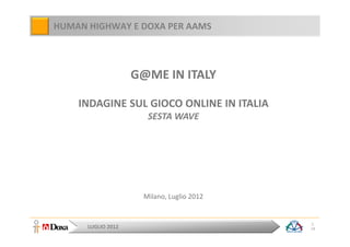 HUMAN HIGHWAY E DOXA PER AAMS



                    G@ME IN ITALY

    INDAGINE SUL GIOCO ONLINE IN ITALIA
                      SESTA WAVE




                     Milano, Luglio 2012


                                           1
      LUGLIO 2012                          18
 