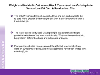 Weight and Metabolic Outcomes After 2 Years on a Low-Carbohydrate Versus Low-Fat Diet: A Randomized Trial The only 2-year randomized, controlled trial of a low-carbohydrate diet to date found greater 2-year weight loss with a low carbohydrate than a low-fat diet (6).The Israel-based study used visual prompts in a cafeteria setting to guide the selection of the main meal (lunch). Whether the results would be similar in different settings and cultures is unknown.Few previous studies have evaluated the effect of low-carbohydrate diets on symptoms or bone, and the assessments have been limited to 6 months (3, 4).BACKGROUND