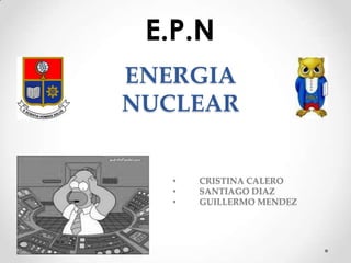 E.P.N
ENERGIA
NUCLEAR
•
•
•

CRISTINA CALERO
SANTIAGO DIAZ
GUILLERMO MENDEZ

 