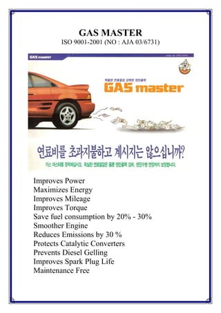 GAS MASTER
        ISO 9001-2001 (NO : AJA 03/6731)




Improves Power
Maximizes Energy
Improves Mileage
Improves Torque
Save fuel consumption by 20% - 30%
Smoother Engine
Reduces Emissions by 30 %
Protects Catalytic Converters
Prevents Diesel Gelling
Improves Spark Plug Life
Maintenance Free
 
