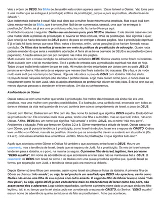 Veio a ordem de DEUS. Na Bíblia de Jerusalém esta ordem aparece assim: “Disse Iahweh a Oséias: ‘Vai, toma para
ti uma mulher que se entregue à prostituição e filhos da prostituição, porque o país se prostituiu, afastando-se de
Iahweh.’”.
Que ordem mais estranha é essa! Não está claro que a mulher fosse mesmo uma prostituta. Mas o que está bem
claro, nessa versão da Bíblia, que é uma mulher fácil de ser conversada, sensual, uma que “se entregue à
prostituição”. Enfim, se já era uma prostituta ou não, isso não faz tanta diferença aqui.
O simbolismo aqui é o seguinte: Oséias era um homem puro, pois DEUS o chamou. E ele deveria casar-se com
uma mulher dada a práticas de prostituição. E deveria ter filhos com ela, filhos da prostituição. Isso significa o quê?
Que Israel já se havia desviado do DEUS puro e ido para se entregar a deuses pagãos. Isso é prostituição espiritual.
E já o fazia há tanto tempo que seus filhos, netos e bisnetos, enfim, várias gerações já se haviam formado nessa
condição. Os filhos dos israelitas já nasciam em meio às práticas de prostituição de adoração . Quase nada
podiam entender do que seria a verdadeira adoração. A Terra ali se havia desviado de DEUS e se prostituído com o
paganismo. A nação estava por cair por completo nas mãos dos pagãos.
Muito cuidado com a nossa condição de adoradores do verdadeiro DEUS. Somos visados como foram os israelitas.
Muito cuidado com o tal do mundanismo. Ele é a porta de entrada para a prostituição espiritual nos dias de hoje.
Todos os que estão lendo sabem do que se trata. Há muitos de nós encantados por coisas com as quais JESUS
jamais se envolveria. Não seria de se esperar que nesses dias finais satanás não atacasse. Ele o faz, e de modo
muito mais sutil que nos tempos de Oséias. Hoje ele não ataca o povo de DEUS com idolatria. Não faz efeito.
O povo de Israel naqueles tempos não atendeu o profeta Oséias. Logo mais caíram como povo, e nunca mais se
recuperaram como foi com Judá. Mas os apelos dramáticos do profeta não devem ter sido vãos. É de se crer que ao
menos algumas pessoas o atenderam e foram salvas. Um dia as conheceremos.
A infidelidade de Gômer
Oséias casou-se com uma mulher que tendia à prostituição. Na melhor das hipóteses ela ainda não era uma
prostituta, mas uma mulher com grandes possibilidades. E a ilustração, uma parábola real, encenada com todas as
dores e tristezas da vida real quando ela é cruel, conferia bem com o comportamento de Israel, o povo de DEUS.
Casado com Gômer, Oséias tem um filho com ela. Seu nome foi Jezreel, que significa DEUS espalha. Então Gômer
se prostituiu de vez. Ela concebeu mais duas vezes, tendo uma filha e outro filho, mas ao que tudo indica, não com
Oséias. A filha, DEUS deu um nome que significa “não amada” e o filho, DEUS, deu o nome “não meu povo”.
Analisemos a situação. Pelo que lemos em Oséias 2:2 a 8, Gômer representa a atitude de Israel. Oséias casou-se
com Gômer, que já possuía tendência à prostituição, como Israel há séculos. Israel era a esposa de CRISTO. Oséias
teve um filho com Gômer, mas ela se prostituiu dizendo que os amantes lhe davam o sustento em abundância (Os.
2:4 a 6). Com esses amantes teve uma filha e um filho, filhos da prostituição. O que significa tudo isso?
Aquilo que aconteceu entre Gômer e Oséias foi também o que aconteceu entre Israel e DEUS. Houve um
casamento, mas a tendência de Israel, desde que se separou de Judá, foi a prostituição. Os reis de Israel sempre
tenderam para a idolatria, e o povo, na maioria os seguia. O primeiro filho de Israel, legítimo, leva por nome
“DEUS espalha”. Um nome de advertência ao que aconteceria a Israel caso não se mantivesse fiel a DEUS. O
casamento de DEUS com Israel, tal como o de Oséias com uma quase prostituta significa que, quando Israel se
formou por separação com Judá, a tendência desse país era mesmo a idolatria.
Depois Gômer só teve filhos com amantes, assim como Israel só colheu os frutos da idolatria. A primeira filha de
Gômer se chamou “não amada”, ou seja, Israel produzia um resultado que DEUS não apreciava, assim como
Oséias não amou uma filha de sua esposa com outro amante. O segundo filho de Gômer levou o nome “não
meu povo”, ou seja, agora DEUS já não considerava mais os descendentes de Israel como Seu povo, não
assim como eles o adoravam. Logo seriam espalhados, conforme o primeiro nome dado a um que ainda era filho
legítimo, isto é, no tempo que Israel ainda podia ser considerada a esposa de CRISTO, do Senhor. “DEUS espalha”
era um nome de advertência quanto ao futuro se de fato se prostituíssem. Foi o que aconteceu.
 
