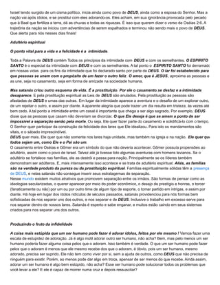 Israel tendo surgido de um cisma político, inicia ainda como povo de DEUS, ainda como a esposa do Senhor. Mas a
nação vai após ídolos, e se prostitui com eles adorando-os. Eles acham, em sua ignorância provocada pelo pecado
que á Baal que fertiliza a terra, dá as chuvas e todas as riquezas. É isso que querem dizer o verso de Oséias 2:6. A
trajetória da nação se iniciou com advertências de serem espalhados e terminou não sendo mais o povo de DEUS.
Que alerta para nós nesses dias finais!
Adultério espiritual
O ponto vital para a vida e a felicidade é a intimidade.
Toda a Palavra de DEUS contém Todos os princípios da intimidade com DEUS e com os semelhantes. O ESPIRITO
SANTO é o especial da intimidade com DEUS e com os semelhantes. A tal ponto o ESPIRITO SANTO foi derramado
em nossas vidas para os fins da intimidade que foi declarado santo por parte de DEUS. O lar foi estabelecido para
que pessoas se unam com o propósito de um fazer o outro feliz. O amor, que é JESUS, aproxima as pessoas e
as une, seja no casamento, seja em forma de amizade na sociedade humana.
Mas satanás criou outro esquema de vida. É a prostituição. Por ele o casamento se desfaz e a intimidade
desaparece. E pela prostituição espiritual as Leis de DEUS são anulados. Pela prostituição as pessoas são
afastadas de DEUS e umas das outras. Em lugar da intimidade aparece a aventura e o desafio de um explorar outro,
de um rejeitar o outro, e assim por diante. A aparente alegria que pode trazer um dia resulta em tristeza, às vezes até
bem cedo. A tal ponto a intimidade entre um casal é importante que chega a ser algo sagrado. Por exemplo, DEUS
disse que as pessoas que casam não deveriam se divorciar. O que Ele deseja é que se amem a ponto de ser
impossível a separação senão pela morte. Ou seja, Ele quer fazer parte do casamento e solidificá-lo com o tempo.
O Senhor quer participar da construção da felicidade dos lares que Ele idealizou. Para isto os mandamentos são
vitais, e o sábado imprescindível.
DEUS quer mais. Ele quer que não somente nos lares haja unidade, mas também na igreja e na nação. Ele quer que
todos sejam um, como Ele e o Pai são um.
O casamento entre Oséias e Gômer era um símbolo do que não deveria acontecer. Gômer possuía propensões ao
adultério, assim como o povo de Israel. Talvez até já tivesse tido algumas aventuras com homens levianos. Se o
adultério se fortalece nas famílias, ele as destrói e passa para nação. Principalmente se os líderes também
demonstram ser adúlteros. E, mais intensamente isso acontece e se trata de adultério espiritual. Aliás, as famílias
são na verdade produto da pureza ou da prostituição espiritual. Famílias espiritualmente sólidas têm a presença
de DEUS, e nelas satanás não consegue inserir seus estratagemas de separação.
Nesse mundo existem muitos atrativos que promovem separação entre os irmãos. São formas de pensar como as
ideologias secularizadas, o querer aparecer por meio do poder econômico, o desejo de prestígio e honras, o torcer
(fanaticamente ou não) por um ou por outro time de algum tipo de esporte, o tomar partido em intrigas, e assim por
diante. Há hoje em lugar dos ídolos ridículos de séculos passados, satanás providenciou para nós formas bem
sofisticadas de nos separar uns dos outros, e nos separar e de DEUS. Inclusive o trabalho em excesso serve para
nos separar dentro de nossos lares. Satanás é esperto e sabe enganar, e muitos estão caindo em seus sistemas
criados para nos separar uns dos outros.
Produzindo o fruto da infidelidade
A coisa mais estúpida que um ser humano pode fazer é adorar ídolos, feitos por ele mesmo ! Vamos fazer uma
escala de estupidez de adoração. Já é algo inútil adorar outro ser humano, não acha? Bem, mas pelo menos um ser
humano poderia fazer alguma coisa pelos que o adoram. Isso também é verdade. O que um ser humano pode fazer
pelos que o adoram é menos que ele mesmo recebe dos que o adoram, é óbvio, pois um ser humano, mesmo
adorado, precisa ser suprido. Ele não tem como viver por si, sem a ajuda de outros, como DEUS que não precisa de
ninguém para existir. Porém, ao menos pode dar algo em troca, apensar de ser menos do que recebe. Ainda assim,
adorar um ser humano é algo bem estúpido, não acha? Esse ser humano pode solucionar todos os problemas que
você levar a ele? E ele é capaz de morrer numa cruz e depois ressuscitar?
 
