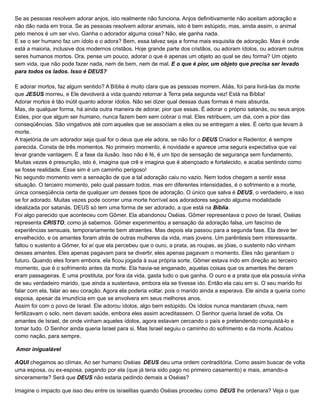 Se as pessoas resolvem adorar anjos, isto realmente não funciona. Anjos definitivamente não aceitam adoração e
não dão nada em troca. Se as pessoas resolvem adorar animais, isto é bem estúpido, mas, ainda assim, o animal
pelo menos é um ser vivo. Ganha o adorador alguma coisa? Não, ele ganha nada.
E se o ser humano faz um ídolo e o adora? Bem, essa talvez seja a forma mais esquisita de adoração. Mas é onde
está a maioria, inclusive dos modernos cristãos. Hoje grande parte dos cristãos, ou adoram ídolos, ou adoram outros
seres humanos mortos. Ora, pense um pouco, adorar o que é apenas um objeto ao qual se deu forma? Um objeto
sem vida, que não pode fazer nada, nem de bem, nem de mal. E o que é pior, um objeto que precisa ser levado
para todos os lados. Isso é DEUS?
E adorar mortos, faz algum sentido? A Bíblia é muito clara que as pessoas morrem. Aliás, foi para livrá-las da morte
que JESUS morreu, e Ele devolverá a vida quando retornar à Terra pela segunda vez! Está na Bíblia!
Adorar mortos é tão inútil quanto adorar ídolos. Não sei dizer qual dessas duas formas é mais absurda.
Mas, de qualquer forma, há ainda outra maneira de adorar, pior que essas. É adorar o próprio satanás, ou seus anjos.
Estes, pior que algum ser humano, nunca fazem bem sem cobrar o mal. Eles retribuem, um dia, com a pior das
conseqüências. São vingativos até com aqueles que se associam a eles ou se entregam a eles. É certo que levam à
morte.
A trajetória de um adorador seja qual for o deus que ele adora, se não for o DEUS Criador e Redentor, é sempre
parecida. Consta de três momentos. No primeiro momento, é novidade e aparece uma segura expectativa que vai
levar grande vantagem. É a fase da ilusão. Isso não é fé, é um tipo de sensação de segurança sem fundamento.
Muitas vezes é presunção, isto é, imagina que crê e imagina que é abençoado e fortalecido, e acaba sentindo como
se fosse realidade. Esse sim é um caminho perigoso!
No segundo momento vem a sensação de que a tal adoração caiu no vazio. Nem todos chegam a sentir essa
situação. O terceiro momento, pelo qual passam todos, mas em diferentes intensidades, é o sofrimento e a morte,
única conseqüência certa de qualquer um desses tipos de adoração. O único que salva é DEUS, o verdadeiro, e isso
se for adorado. Muitas vezes pode ocorrer uma morte horrível aos adoradores segundo alguma modalidade
idealizada por satanás. DEUS só tem uma forma de ser adorado, a que está na Bíblia.
Foi algo parecido que aconteceu com Gômer. Ela abandonou Oséias. Gômer representava o povo de Israel, Oséias
representa CRISTO, como já sabemos. Gômer experimentou a sensação da adoração falsa, um fascínio de
experiências sensuais, temporariamente bem atraentes. Mas depois ela passou para a segunda fase. Ela deve ter
envelhecido, e os amantes foram atrás de outras mulheres da vida, mais jovens. Um parêntesis bem interessante.
faltou o sustento a Gômer, foi aí que ela percebeu que o ouro, a prata, as roupas, as jóias, o sustento não vinham
desses amantes. Eles apenas pagavam para se divertir, eles apenas pagavam o momento. Eles não garantiam o
futuro. Quando eles foram embora, ela ficou jogada à sua própria sorte, Gômer estava indo em direção ao terceiro
momento, que é o sofrimento antes da morte. Ela havia-se enganado, aquelas coisas que os amantes lhe deram
eram passageiras. E uma prostituta, por fora da vida, gasta tudo o que ganha. O ouro e a prata que ela possuía vinha
de seu verdadeiro marido, que ainda a sustentava, embora ela se tivesse ido. Então ela caiu em si. O seu marido foi
falar com ela, falar ao seu coração. Agora ela poderia voltar, pois o marido ainda a esperava. Ele ainda a queria como
esposa, apesar da imundícia em que se envolvera em seus melhores anos.
Assim foi com o povo de Israel. Ele adorou ídolos, algo bem estúpido. Os ídolos nunca mandaram chuva, nem
fertilizavam o solo, nem davam saúde, embora eles assim acreditassem. O Senhor queria Israel de volta. Os
amantes de Israel, de onde vinham aqueles ídolos, agora estavam cercando o país e pretendendo conquistá-lo e
tomar tudo. O Senhor ainda queria Israel para si. Mas Israel seguiu o caminho do sofrimento e da morte. Acabou
como nação, para sempre.
Amor inigualável
AQUI chegamos ao clímax. Ao ser humano Oséias DEUS deu uma ordem contraditória. Como assim buscar de volta
uma esposa, ou ex-esposa, pagando por ela (que já teria sido pago no primeiro casamento) e mais, amando-a
sinceramente? Será que DEUS não estaria pedindo demais a Oséias?
Imagine o impacto que isso deu entre os israelitas quando Oséias procedeu como DEUS lhe ordenara? Veja o que
 