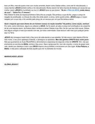 teve um filho, mas ela queria viver com muitos amantes. Assim como Oséias sofreu, como ele foi ridicularizado, o
nosso Senhor JESUS também sofreu e foi ridicularizado. Muitos devem ter feito chacota de Oséias por causa de sua
mulher, assim JESUS foi humilhado na cruz. A JESUS havia os que diziam: “Se és o Filho de DEUS, então desce
da cruz”. “Salva-Te a Ti mesmo”.
Mas Oséias foi atrás da esposa prostituta e falou-lhe ao coração. Ele perdoou o que ela fez, pagou o preço do
resgate da prostituição, e a trouxe de volta. Ele ainda assim, a amou, tanto quanto antes. JESUS pagou o nosso
resgate com a sua vida, e foi vendido pelo preço de um escravo por um que Ele tentava salvar.
Qual o impacto que esse drama de um homem causou na nação israelita? Na prática, como nação, nenhum.
Por certo, como indivíduos, alguns se voltaram a DEUS. Se foi assim, já valeu o preço da humilhação e da vergonha
de ter uma esposa assim, da tristeza dela ir embora e deixar Oséias e seu filho, da dor que isso tudo causa. Oséias
terá alguns amigos a mais que estarão com ele, por toda a eternidade. Esse tesouro vale mais que qualquer perda
aqui na Terra.
JESUS não conseguiu trazer todo o Seu povo de volta devido a sua rebeldia. Só três anos e meio depois d’Ele ter
sido morto, o seu povo apedrejou Estevão, e perseguia os apóstolos. Mas dos gentios CRISTO tirou outro povo.
Nós que guardamos as Suas PALAVRAS e alimentamos a esperança da segunda vinda de CRISTO. Sim, nós que
ensinamos os escritos da Bíblia, somos o Seu povo. Seja a igreja qual for, isso não importa, o nome da igreja nada
vale, desde que obedeça a tudo o que DEUS inspirou seus profetas a escreverem em Seu lugar. A Sua Palavra, a
Bíblia, é vida para a salvação de todo aquele que crer no Salvador do mundo.
MARAVILHOSO JESUS!
GLÓRIA JESUS!!!
 