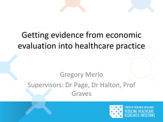 Getting evidence from economic
evaluation into healthcare practice
Gregory Merlo
Supervisors: Dr Page, Dr Halton, Prof
Graves
 