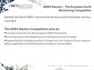 GMES Masters – The European Earth
                                           Monitoring Competition

Awards the best GMES commercial services and innovative service
concepts

The GMES Masters Competition aims at:
 Creating awareness for the European GMES Programme
 Fostering product development and entrepreneurship in Europe
 Supporting the entrepreneurship in Europe incl. the creation of new ventures
being supported in the ESA Business Incubation Centers (BICs)




                                       Lara Schaflinger   I   18.03.13   I ©2011 Anwendungszentrum GmbH Oberpfaffenhofen   4
 