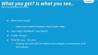 What you get? Is what you see..
● More users (yay!)
○ Users won’t switch browsers, they’ll switch sites
● Less angry feedback ( yay twice!)
● Cooler things?
● Smarter you. Yes you!
○ Staying current with the latest technologies, frameworks, and
techniques.
Why would you do this?
 