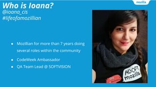 Who is Ioana?
● Mozillian for more than 7 years doing
several roles within the community
● CodeWeek Ambassador
● QA Team Lead @ SOFTVISION
@ioana_cis
#lifeofamozillian
 