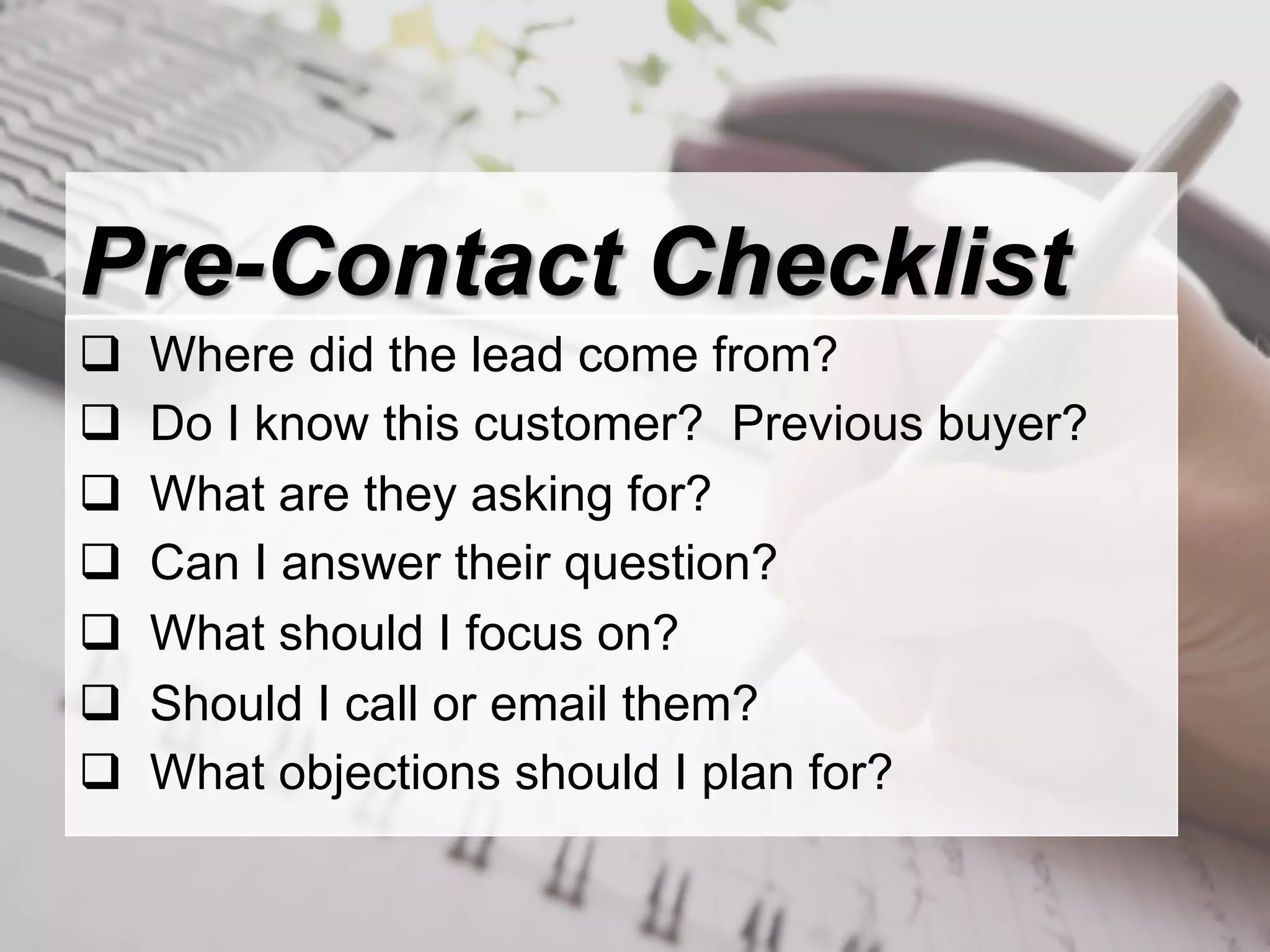 Pre-Contact Checklist
q    Where did the lead come from?
q    Do I know this customer? Previous buyer?
q    What are they asking for?
q    Can I answer their question?
q    What should I focus on?
q    Should I call or email them?
q    What objections should I plan for?
 