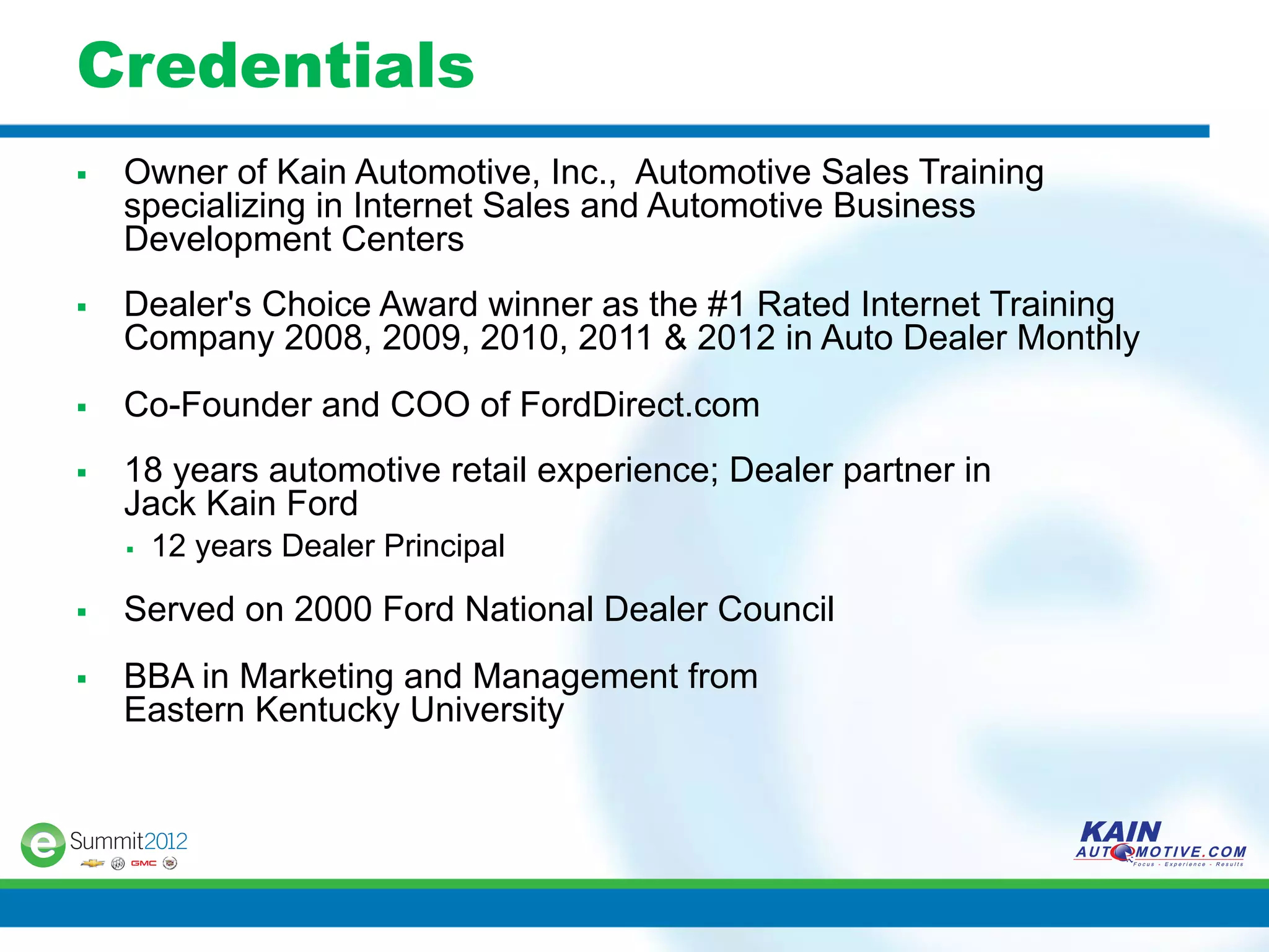Credentials
§    Owner of Kain Automotive, Inc., Automotive Sales Training
      specializing in Internet Sales and Automotive Business
      Development Centers
§    Dealer's Choice Award winner as the #1 Rated Internet Training
      Company 2008, 2009, 2010, 2011 & 2012 in Auto Dealer Monthly
§    Co-Founder and COO of FordDirect.com
§    18 years automotive retail experience; Dealer partner in
      Jack Kain Ford
      §    12 years Dealer Principal

§    Served on 2000 Ford National Dealer Council
§    BBA in Marketing and Management from
      Eastern Kentucky University
 