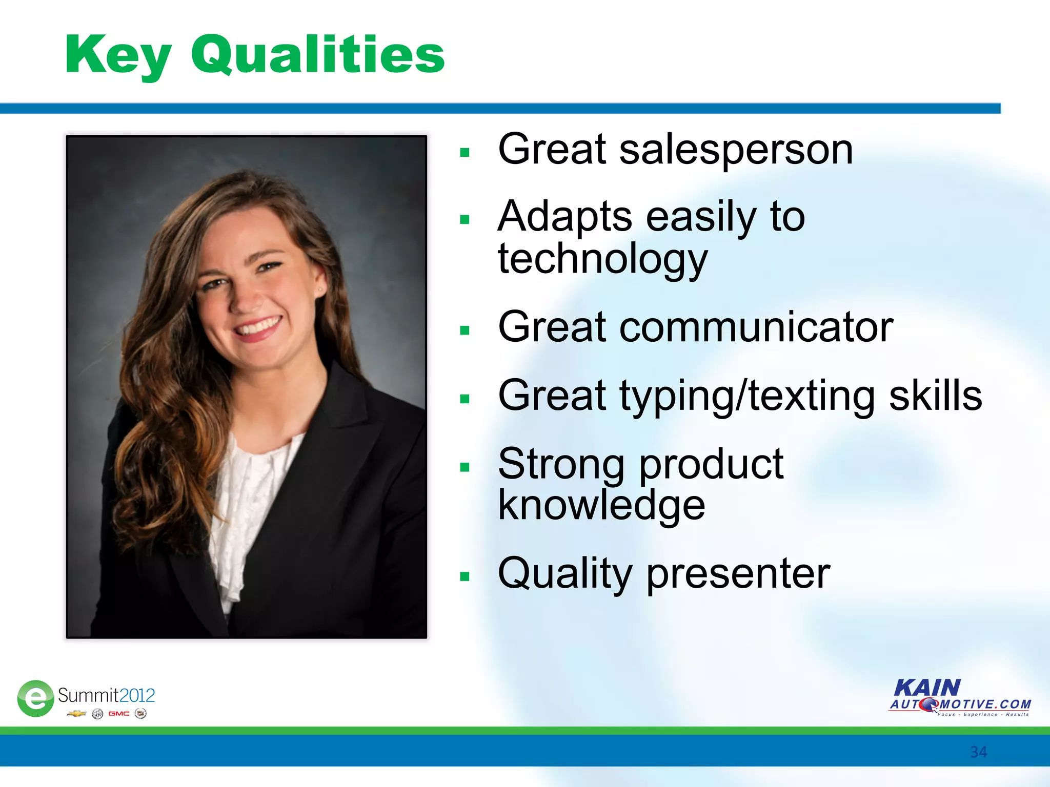 Key Qualities
                §    Great salesperson
                §    Adapts easily to
                      technology
                §    Great communicator
                §    Great typing/texting skills
                §    Strong product
                      knowledge
                §    Quality presenter


                                                34	
  
 
